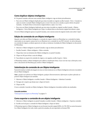 337USO DO PHOTOSHOP CS4
Camadas
Como duplicar objetos inteligentes
❖ No painel Camadas, selecione uma camada Objeto inteligente e siga um destes procedimentos:
• Para criar um Objeto inteligente duplicado que esteja vinculado ao original, escolha Camada > Nova > Camada via
cópia ou arraste a camada Objeto inteligente para o ícone Criar uma nova camada, na parte inferior do painel
Camadas. As edições feitas no documento original afetam a cópia e vice-versa.
• Para criar um Objeto Inteligente duplicado que não esteja vinculado ao original, escolha Camada > Objetos
Inteligentes > Novo Objeto Inteligente por Cópia. As edições feitas no documento original não afetam a cópia.
Um novo Objeto inteligente aparece no painel Camadas, com o mesmo nome do original e tendo como sufixo “cópia”.
Edição do conteúdo de um Objeto Inteligente
Quando você edita um Objeto Inteligente, o conteúdo de origem é aberto no Photoshop (se o conteúdo for dados
rasterizados ou um arquivo camera raw) ou no Illustrator (se o conteúdo for um PDF vetorial). Ao salvar alterações
no conteúdo de origem, as edições aparecem em todas as instâncias vinculadas do Objeto Inteligente no documento
do Photoshop.
1 Selecione o Objeto inteligente no painel Camadas e siga um destes procedimentos:
• Escolha Camada > Objeto inteligente > Editar conteúdo.
• Clique duas vezes na miniatura dos Objetos inteligentes, no painel Camadas.
2 Clique em OK para fechar a caixa de diálogo.
3 Faça edições no arquivo de conteúdo de origem e, em seguida, escolha Arquivo > Salvar.
O Photoshop atualiza o Objeto Inteligente para refletir as atualizações feitas. (Caso você não veja as alterações, torne
ativo o documento do Photoshop que contém o Objeto Inteligente).
Substituição do conteúdo de um Objeto Inteligente
É possível atualizar os dados da imagem em uma ou várias instâncias (se os Objetos Inteligentes estiverem vinculados)
de um Objeto Inteligente.
Nota: quando você substitui um Objeto Inteligente, qualquer dimensionamento, deformação ou efeitos aplicados no
primeiro Objeto Inteligente são mantidos.
1 Selecione o Objeto Inteligente, e escolha Camada > Objetos Inteligentes > Substituir Conteúdo.
2 Navegue até o arquivo que deseja usar e clique em Inserir.
3 Clique em OK.
O novo conteúdo é inserido no Objeto Inteligente. Objetos Inteligentes vinculados também são atualizados.
Consulte também
“Colocação de um arquivo no Photoshop” na página 71
Como exportar o conteúdo de um objeto inteligente
1 Selecione o Objeto inteligente no painel Camadas e escolha Camada > Objetos inteligentes > Exportar conteúdo.
2 Escolha um local para o conteúdo do Objeto Inteligente e clique em Salvar.
O Photoshop exporta o Objeto Inteligente em seu formato inserido original (JPEG, AI, TIF, PDF ou outros formatos).
Se o Objeto Inteligente tiver sido criado a partir de camadas, ele será exportado no formato PSB.
 
