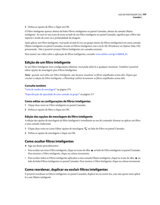 339USO DO PHOTOSHOP CS4
Camadas
3 Defina as opções de filtro e clique em OK.
O Filtro inteligente aparece abaixo da linha Filtros inteligentes no painel Camadas, abaixo da camada Objeto
inteligente. Se você vir um ícone de aviso ao lado de um Filtro inteligente no painel Camadas, significa que o filtro não
suporta o modo de cores ou a profundidade da imagem.
Após aplicar um Filtro inteligente, você pode arrastá-lo (ou um grupo inteiro de Filtros inteligentes) em outra camada
Objeto inteligente no painel Camadas; arraste os Filtros inteligentes com a tecla Alt (Windows) ou Option (Mac OS)
pressionada. Não é possível arrastar Filtros Inteligentes em camadas normais.
Para assistir um vídeo sobre a aplicação de filtros inteligentes, consulte www.adobe.com/go/vid0004_br.
Edição de um filtro inteligente
Se um Filtro Inteligente tiver configurações editáveis, você pode editá-lo a qualquer momento. Também é possível
editar opções de mesclagem para Filtros Inteligentes.
Nota: quando você edita um Filtro Inteligente, não dá para visualizar os filtros empilhados acima dele. Depois que
concluir a edição do Filtro Inteligente, o Photoshop exibirá novamente os filtros empilhados acima dele.
Consulte também
“Lista de modos de mesclagem” na página 374
“Especificação da opacidade de uma camada ou grupo” na página 317
Como editar as configurações de filtros inteligentes
1 Clique duas vezes no Filtro inteligente no painel Camadas.
2 Defina as opções de filtro e clique em OK.
Edição das opções de mesclagem do filtro inteligente
A edição das opções de mesclagem do filtro inteligente é semelhante ao uso do comando Atenuar ao aplicar um filtro
a uma camada tradicional.
1 Clique duas vezes no ícone Editar opções de mesclagem ao lado do Filtro no painel Camadas.
2 Defina as opções de mesclagem e clique em OK.
Como ocultar filtros inteligentes
❖ Siga um destes procedimentos:
• Para ocultar um único Filtro inteligente, clique no ícone de olho ao lado do Filtro inteligente no painel Camadas.
Para mostrar o Filtro inteligente, clique na coluna novamente.
• Para ocultar todos os Filtros inteligentes aplicados a uma camada Objeto inteligente, clique no ícone de olho ao
lado da linha Filtros inteligentes no painel Camadas. Para mostrar o Filtro Inteligente, clique na coluna novamente.
Como reordenar, duplicar ou excluir filtros inteligentes
É possível reordenar os Filtros inteligentes no painel Camadas, duplicá-los ou exclui-los, caso não queira mais aplicá-
lo a um Objeto inteligente.
 