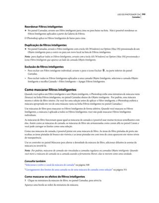 340USO DO PHOTOSHOP CS4
Camadas
Reordenar Filtros inteligentes
❖ No painel Camadas, arraste um Filtro inteligente para cima ou para baixo na lista. Não é possível reordenar os
Filtros Inteligentes aplicados a partir da Galeria de Filtros.
O Photoshop aplica os Filtros Inteligentes de baixo para cima.
Duplicação de filtros inteligentes
❖ No painel Camadas, arraste o Filtro inteligente com a tecla Alt (Windows) ou Option (Mac OS) pressionada de um
Objeto inteligente para o outro ou para um novo local na lista de Filtros inteligentes.
Nota: para duplicar todos os Filtros Inteligentes, arraste com a tecla Alt (Windows) ou Option (Mac OS) pressionada o
ícone Filtro Inteligente que aparece ao lado da camada Objeto Inteligente.
Exclusão de filtros inteligentes
• Para excluir um Filtro inteligente individual, arraste-o para o ícone Excluir , na parte inferior do painel
Camadas.
• Para excluir todos os Filtros Inteligentes aplicados a uma camada Objeto Inteligente, selecione a camada Objeto
Inteligente e escolha Camada > Filtro Inteligente > Apagar Filtros Inteligentes.
Como mascarar filtros inteligentes
Quando você aplica um Filtro inteligente a um Objeto inteligente, o Photoshop exibe uma miniatura de máscara vazia
(branca) na linha Filtros inteligentes, no painel Camadas abaixo do Objeto inteligente. Por padrão, essa máscara
mostra o efeito de filtro inteiro. (Se você fez uma seleção antes de aplicar o Filtro inteligente, o Photoshop exibirá a
máscara apropriada em vez de uma máscara vazia na linha Filtros inteligentes no painel Camadas.)
Use máscaras de filtro para mascarar os Filtros Inteligentes de forma seletiva. Quando você mascara os Filtros
Inteligentes, a máscara é aplicada a todos os Filtros Inteligentes; você não pode mascarar Filtros Inteligentes
individuais.
As máscaras de filtro funcionam quase igual as máscaras de camada e é possível usar muitas técnicas semelhantes com
elas. Assim como as máscaras de camada, as máscaras de filtro são armazenadas como canais alfa no painel Canais e
você pode carregar os limites como uma seleção.
Como nas máscaras de camada, é possível pintar em uma máscara de filtro. As áreas do filtro pintadas de preto são
ocultas; as áreas pintadas de branco são visíveis; e as áreas pintadas em com tons de cinza aparecem em vários níveis
de transparência.
Use os controles no painel Máscaras para alterar a densidade da máscara de filtro, adicionar difusões às arestas da
máscara ou invertê-la.
Nota: Por padrão, máscaras de camada são vinculadas a camadas regulares ou camadas Objeto inteligente. Quando
você move a máscara de camada ou a camada usando a ferramenta Mover, elas se movem como uma unidade.
Consulte também
“Selecionar e exibir o canal da máscara de camada” na página 348
“Carregamento dos limites de uma camada ou de uma máscara de camada como seleção” na página 351
Como mascarar os efeitos de filtros inteligentes
1 Clique na miniatura da máscara de filtro, no painel Camadas, para ativá-la.
Aparece uma borda ao redor da miniatura da máscara.
 