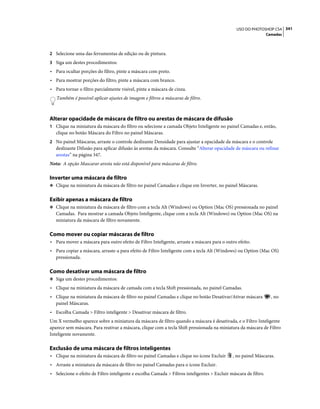 341USO DO PHOTOSHOP CS4
Camadas
2 Selecione uma das ferramentas de edição ou de pintura.
3 Siga um destes procedimentos:
• Para ocultar porções do filtro, pinte a máscara com preto.
• Para mostrar porções do filtro, pinte a máscara com branco.
• Para tornar o filtro parcialmente visível, pinte a máscara de cinza.
Também é possível aplicar ajustes de imagem e filtros a máscaras de filtro.
Alterar opacidade de máscara de filtro ou arestas de máscara de difusão
1 Clique na miniatura da máscara do filtro ou selecione a camada Objeto Inteligente no painel Camadas e, então,
clique no botão Máscara do Filtro no painel Máscaras.
2 No painel Máscaras, arraste o controle deslizante Densidade para ajustar a opacidade da máscara e o controle
deslizante Difusão para aplicar difusão às arestas da máscara. Consulte “Alterar opacidade de máscara ou refinar
arestas” na página 347.
Nota: A opção Mascarar aresta não está disponível para máscaras de filtro.
Inverter uma máscara de filtro
❖ Clique na miniatura da máscara de filtro no painel Camadas e clique em Inverter, no painel Máscaras.
Exibir apenas a máscara de filtro
❖ Clique na miniatura da máscara de filtro com a tecla Alt (Windows) ou Option (Mac OS) pressionada no painel
Camadas. Para mostrar a camada Objeto Inteligente, clique com a tecla Alt (Windows) ou Option (Mac OS) na
miniatura da máscara de filtro novamente.
Como mover ou copiar máscaras de filtro
• Para mover a máscara para outro efeito de Filtro Inteligente, arraste a máscara para o outro efeito.
• Para copiar a máscara, arraste-a para efeito de Filtro Inteligente com a tecla Alt (Windows) ou Option (Mac OS)
pressionada.
Como desativar uma máscara de filtro
❖ Siga um destes procedimentos:
• Clique na miniatura da máscara de camada com a tecla Shift pressionada, no painel Camadas.
• Clique na miniatura da máscara de filtro no painel Camadas e clique no botão Desativar/Ativar máscara , no
painel Máscaras.
• Escolha Camada > Filtro inteligente > Desativar máscara de filtro.
Um X vermelho aparece sobre a miniatura da máscara de filtro quando a máscara é desativada, e o Filtro Inteligente
aparece sem máscara. Para reativar a máscara, clique com a tecla Shift pressionada na miniatura da máscara de Filtro
Inteligente novamente.
Exclusão de uma máscara de filtros inteligentes
• Clique na miniatura da máscara de filtro no painel Camadas e clique no ícone Excluir , no painel Máscaras.
• Arraste a miniatura da máscara de filtro no painel Camadas para o ícone Excluir.
• Selecione o efeito de Filtro inteligente e escolha Camada > Filtros inteligentes > Excluir máscara de filtro.
 