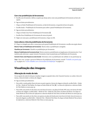 27USO DO PHOTOSHOP CS4
Espaço de trabalho
Com criar predefinições de ferramentas
1 Escolha uma ferramenta e defina as opções que deseja salvar como uma predefinição de ferramenta na barra de
opções.
2 Siga um destes procedimentos:
• Clique no botão Predefinição de Ferramenta, ao lado da ferramenta, à esquerda da barra de opções.
• Escolha Janela > Predefinições de Ferramenta para exibir o painel Predefinições de Ferramenta.
3 Siga um destes procedimentos:
• Clique no botão Criar Nova Predefinição de Ferramenta .
• Escolha Nova Predefinição de Ferramenta do menu do painel.
4 Digite um nome para a predefinição de ferramenta e clique em OK.
Como alterar a lista de predefinições de ferramenta
❖ Clique no triângulo para abrir o menu pop-up do painel Predefinições de Ferramenta e escolha uma opção abaixo:
Mostrar Todas as Predefinições de Ferramenta Mostra todas as predefinições carregadas.
Classificar por Ferramenta Classifica as predefinições por ferramenta.
Mostrar Predefinições da Ferramenta Atual Mostra somente as predefinições carregadas para a ferramenta ativa. Você
também pode selecionar a opção Somente Ferramenta Atual no painel pop-up Predefinições de Ferramenta.
Somente Texto, Lista Pequena ou Lista Grande Determine como as predefinições são exibidas no seu painel pop-up.
Nota: Para criar, carregar e gerenciar bibliotecas de predefinições de ferramenta, consulte “Trabalho com painéis pop-
up” na página 16 e “Como trabalhar com o Gerenciador de Predefinição” na página 42.
Visualização das imagens
Alteração do modo de tela
Use as opções de modo da tela para visualizar imagens ocupando toda a tela. É possível mostrar ou ocultar a barra de
menus, a barra de título e as barras de rolagem.
❖ Siga um destes procedimentos:
• Para exibir o modo padrão (barra de menu na parte superior e barras de rolagem na lateral), escolha Exibir > Modo
de Tela > Modo de Tela Padrão. Ou clique no botão Modo de Tela na barra de Aplicativos e selecione Modo
de Tela Padrão no menu pop-up.
• Para exibir uma janela em tela cheia com uma barra de menu e um plano de fundo 50% cinza, sem barras de título
ou barras de rolagem, escolha Exibir > Modo de Tela > Modo de Tela Cheia com Barra de Menus. Ou clique no
botão Modo de Tela na barra de Aplicativos e selecione Modo de Tela Cheia com Barra de Menus no menu pop-up.
• Para exibir uma janela em tela cheia com apenas um plano de fundo preto (sem barra de título, barra de menus ou
barra de rolagem), escolha Exibir > Modo de Tela > Modo de Tela Cheia. Ou clique no botão Modo de Tela na barra
de Aplicativos e selecione Modo de Tela Cheia no menu pop-up.
 