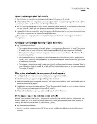 343USO DO PHOTOSHOP CS4
Camadas
Como criar composições de camada
1 Escolha Janela > Composições de camada para exibir o painel Composições de camada.
2 Clique no botão Criar nova composição de camada, na parte inferior do painel Composições de camada. A nova
composição reflete o estado atual das camadas no painel Camadas.
3 Na caixa de diálogo Nova Composição de Camada, atribua um nome à composição, inclua comentários descritivos
e escolha as opções a serem aplicadas às camadas. Visibilidade, Posição e Aparência.
4 Clique em OK. As novas composições mantêm as opções escolhidas na anterior, para que não seja necessário passar
pelas opções novamente se a sua intenção for deixá-las idênticas.
Para duplicar uma composição, selecione-a no painel Composições de camada e arraste-a para o botão Novas
composições.
Aplicação e visualização de composições de camada
❖ Siga um destes procedimentos:
• Para visualizar uma composição de camada, aplique-a primeiramente no documento. No painel Composições
de camada, clique no ícone Aplicar composições de camada ao lado de uma composição selecionada.
• Para alternar a visualização de todas as composições de camada, use os botões Anterior e Próxima na
parte inferior da paleta.
• Para alternar a visualização de composições selecionadas específicas, selecione-as no painel Composições de
camada e clique nos botões Próxima e Anterior, na parte inferior do painel. A alternância ocorre apenas entre
as composições selecionadas.
• Para restaurar o documento ao estado em que estava antes da escolha de uma composição de camada, clique no
ícone Aplicar composição de camada ao lado de Último estado do documento, na parte superior do painel
Composição de camada.
Alteração e atualização de uma composição de camada
Se a configuração de uma composição de camada for alterada, será preciso atualizá-la.
1 Selecione a composição de camada no painel Composições de camada.
2 Altere a visibilidade, a posição ou o estilo da camada. Para registrar essas alterações, talvez seja necessário alterar as
opções da composição de camada.
3 Para alterar as opções de composição, selecione Opções de composição de camada no menu do painel e selecione
opções adicionais para registrar a posição e o estilo da camada.
4 Clique no botão Atualizar composição de camada na parte inferior do painel.
Como apagar avisos de composição de camada
Algumas ações criam um estado em que a composição de camada não pode mais ser restaurada integralmente. Isso
acontece quando você exclui, mescla ou converte uma camada em um plano de fundo. Nesses casos, um ícone de
cuidado é exibido ao lado do nome da composição de camada.
❖ Siga um destes procedimentos:
• Ignore o aviso, o que pode resultar na perda de uma ou mais camadas. Outros parâmetros salvos talvez sejam
mantidos.
 