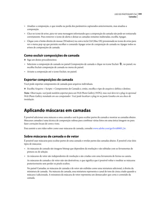 344USO DO PHOTOSHOP CS4
Camadas
• Atualize a composição, o que resulta na perda dos parâmetros capturados anteriormente, mas atualiza a
composição.
• Clice no ícone de aviso, para ver uma mensagem informando que a composição de camada não pode ser restaurada
corretamente. Para remover o ícone de alerta e deixar as camadas restantes inalteradas, escolha Apagar.
• Clique com o botão direito do mouse (Windows) ou com a tecla Ctrl (Mac OS) pressionada no ícone de aviso para
ver o menu pop-up que permite escolher o comando Apagar aviso de composição de camada ou Apagar todos os
avisos de composições de camada.
Como excluir composições de camada
❖ Siga um destes procedimentos:
• Selecione a composição de camada no painel Composições de camada e clique no ícone Excluir , no painel, ou
escolha Excluir composição de camada no menu do painel.
• Arraste a composição até o ícone Excluir, no painel.
Exportar composições de camada
Você pode exportar componentes de camada para arquivos individuais.
❖ Escolha Arquivo > Scripts > Componentes de Camada e, então, escolha o tipo de arquivo e defina o destino.
Nota: Observação, você pode também exportar para um Web Photo Gallery (WPG), mas você deve ter o plug-in opcional
Web Photo Gallery instalado em seu computador. Você pode localizar o plug-in na pasta Goodies em seu disco de
instalação.
Aplicando máscaras em camadas
É possível adicionar uma máscara a uma camada e usá-la para ocultar partes da camada e mostrar as camadas abaixo.
Mascarar camadas é uma técnica de composição valiosa para combinar várias fotos em uma única imagem ou para
fazer correções locais de cores e tons.
Para assistir a um vídeo sobre como usar máscaras de camada, consulte www.adobe.com/go/lrvid0003_br.
Sobre máscaras de camada e de vetor
É possível usar máscaras para ocultar partes de uma camada e revelar partes das camadas abaixo. É possível criar dois
tipos de máscaras:
• As máscaras de camada são imagens bitmap que dependem da resolução e são editadas com as ferramentas de
pintura ou de seleção.
• As máscaras de vetor são independentes de resolução e são criadas com uma ferramenta de forma ou caneta.
As máscaras de camada e de vetor não são destrutivas, o que significa que é possível voltar e reeditar as máscaras
posteriormente sem perder os pixels ocultos.
No painel Camadas, as máscaras de camada e de vetor são exibidas como uma miniatura adicional, à direita da
miniatura de camada. Na máscara de camada, essa miniatura representa o canal de tons de cinza criado quando a
máscara é adicionada. A miniatura da máscara de vetor representa um demarcador que corta o conteúdo da
camada.
 