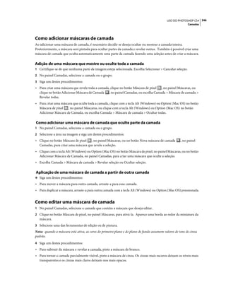 346USO DO PHOTOSHOP CS4
Camadas
Como adicionar máscaras de camada
Ao adicionar uma máscara de camada, é necessário decidir se deseja ocultar ou mostrar a camada inteira.
Posteriormente, a máscara será pintada para ocultar partes da camada e revelar outras. Também é possível criar uma
máscara de camada que oculta automaticamente uma parte da camada fazendo uma seleção antes de criar a máscara.
Adição de uma máscara que mostre ou oculte toda a camada
1 Certifique-se de que nenhuma parte da imagem esteja selecionada. Escolha Selecionar > Cancelar seleção.
2 No painel Camadas, selecione a camada ou o grupo.
3 Siga um destes procedimentos:
• Para criar uma máscara que revele toda a camada, clique no botão Máscara de pixel , no painel Máscaras, ou
clique no botão Adicionar Máscara de Camada , no painel Camadas, ou escolha Camada > Máscara de camada >
Revelar todas.
• Para criar uma máscara que oculte toda a camada, clique com a tecla Alt (Windows) ou Option (Mac OS) no botão
Máscara de pixel , no painel Máscaras, ou clique com a tecla Alt (Windows) ou Option (Mac OS) no botão
Adicionar Máscara de Camada, ou escolha Camada > Máscara de camada > Ocultar todas.
Como adicionar uma máscara de camada que oculte parte da camada
1 No painel Camadas, selecione a camada ou o grupo.
2 Selecione a área na imagem e siga um destes procedimentos:
• Clique no botão Máscara de pixel , no painel Máscaras, ou no botão Nova máscara de camada , no painel
Camadas, para criar uma máscara que revele a seleção.
• Clique com a tecla Alt (Windows) ou Option (Mac OS) no botão Máscara de pixel, no painel Máscaras, ou no botão
Adicionar Máscara de Camada, no painel Camadas, para criar uma máscara que oculte a seleção.
• Escolha Camada > Máscara de camada > Revelar seleção ou Ocultar seleção.
Aplicação de uma máscara de camada a partir de outra camada
❖ Siga um destes procedimentos:
• Para mover a máscara para outra camada, arraste-a para essa camada.
• Para duplicar a máscara, arraste-a para outra camada com a tecla Alt (Windows) ou Option (Mac OS) pressionada.
Como editar uma máscara de camada
1 No painel Camadas, selecione a camada que contém a máscara que deseja editar.
2 Clique no botão Máscara de pixel, no painel Máscaras, para ativá-la. Aparece uma borda ao redor da miniatura da
máscara.
3 Selecione uma das ferramentas de edição ou de pintura.
Nota: quando a máscara está ativa, as cores do primeiro plano e do plano de fundo assumem valores de tons de cinza
padrão.
4 Siga um destes procedimentos:
• Para subtrair da máscara e revelar a camada, pinte a máscara de branco.
• Para tornar a camada parcialmente visível, pinte a máscara de cinza. Os cinzas mais escuros deixam os níveis mais
transparentes e os cinzas mais claros deixam-nos mais opacos.
 