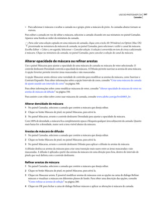 347USO DO PHOTOSHOP CS4
Camadas
• Para adicionar à máscara e ocultar a camada ou o grupo, pinte a máscara de preto. As camadas abaixo tornam-se
visíveis.
Para editar a camada em vez de editar a máscara, selecione a camada clicando em sua miniatura no painel Camadas.
Aparece uma borda ao redor da miniatura da camada.
Para colar uma seleção copiada em uma máscara de camada, clique com a tecla Alt (Windows) ou Option (Mac OS)
pressionada na miniatura da máscara de camada, no painel Camadas, para selecionar e exibir o canal da máscara.
Escolha Editar > Colar e, em seguida, Selecionar > Cancelar seleção. A seleção é convertida em tons de cinza e adicionada
à máscara. Clique na miniatura da camada, no painel Camadas, para cancelar a seleção do canal da máscara.
Alterar opacidade de máscara ou refinar arestas
Use o painel Máscaras para ajustar a opacidade de uma máscara de camada ou máscara de vetor selecionada. O
controle deslizante Densidade controla a opacidade da máscara. A Difusão permite suavizar as arestas de uma máscara.
A opção Inverter permite inverter áreas mascaradas e não mascaradas.
A opção Mascarar aresta oferece uma variedade de controles para modificar as arestas da máscara, como Suavizar e
Contrair/Expandir. Para obter informações sobre a opção Intervalo de cores, consulte “Criar uma máscara de camada
de ajuste usando um intervalo de cores” na página 348.
Para obter informações sobre como modificar máscaras de vetor, consulte “Alterar opacidade de máscara de vetor ou
arestas de máscara de difusão” na página 350.
Para assistir a um vídeo sobre como usar máscaras de camada, consulte www.adobe.com/go/lrvid4003_br.
Alterar densidade de máscara
1 No painel Camadas, selecione a camada que contém a máscara que deseja editar.
2 Clique no botão Máscara de pixel, no painel Máscaras, para ativá-la.
3 No painel Máscaras, arraste o controle deslizante Densidade para ajustar a opacidade da máscara.
Com 100% de densidade, a máscara fica completamente opaca e bloqueia qualquer área subjacente da camada. Quanto
mais baixa for a densidade, maior será a área visível abaixo da máscara.
Arestas de máscara de difusão
1 No painel Camadas, selecione a camada que contém a máscara que deseja editar.
2 Clique no botão Máscara de pixel, no painel Máscaras, para ativá-la.
3 No painel Máscaras, arraste o controle deslizante Difusão para aplicar a difusão às arestas da máscara.
A difusão desfoca as arestas da máscara para criar uma transição mais suave entre as áreas mascaradas e não
mascaradas. A difusão é aplicada a partir das arestas da máscara em uma direção para fora, dentro do intervalo de
pixels que você definiu com o controle deslizante.
Refinar arestas de máscara
1 No painel Camadas, selecione a camada que contém a máscara que deseja editar.
2 Clique no botão Máscara de pixel, no painel Máscaras, para ativá-la.
3 Clique em Mascarar aresta. É possível modificar arestas de máscaras com as opções na caixa de diálogo Refinar
máscara e visualizar a máscara em diferentes planos de fundo. Para obter uma descrição das opções, consulte
“Como refinar as arestas de seleção” na página 280.
4 Clique em OK para fechar a caixa de diálogo Refinar máscara e aplicar as alterações à máscara de camada.
 