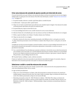 348USO DO PHOTOSHOP CS4
Camadas
Criar uma máscara de camada de ajuste usando um intervalo de cores
O recurso Intervalo de cores, que é útil para criar uma área de seleção com base em amostras de cores em uma imagem,
também pode ser usado para criar uma máscara. Para obter mais informações, consulte “Seleção de um intervalo de
cores” na página 275.
1 No painel Camadas, selecione a camada a qual deseja aplicar a camada de ajuste.
2 Escolha Janela > Ajustes para exibir o painel Ajustes.
3 Clique em um Ajuste no painel Ajustes para adicionar uma camada de ajuste à imagem. Uma máscara de camada
é automaticamente adicionada como parte da camada de ajuste.
4 No painel Máscaras, clique em Intervalo de cores.
5 Na caixa de diálogo Intervalo de cores, escolha Amostras de cores no menu Selecionar.
6 Selecione Clusters de cor localizados para criar uma máscara com base em diferentes intervalos de cor na imagem.
7 Defina a opção de exibição como Seleção e Visualizar seleção como Nenhuma.
8 Clique em uma área de cor na imagem.
Para fazer amostras de várias áreas, mantenha pressionada a tecla Shift para ativar o conta-gotas com sinal de
adição. Mantenha pressionada a tecla Alt (Windows) ou Option (Mac OS) para ativar o conta-gotas com sinal de
subtração.
À medida que você clica em áreas de imagem, é possível visualizar a máscara na caixa de diálogo Intervalo de cores. As
áreas brancas são pixels não mascarados, as áreas pretas representam os mascarados e as áreas em cinza os
parcialmente mascarados.
9 Use o controle deslizante Grau de seleção para aumentar ou diminuir o intervalo de cores ao redor das amostras de
cores incluídas na área mascarada. Use o controle deslizante Intervalo para controlar a distância ou a proximidade
de uma cor em relação aos pontos de amostra que serão incluídos na máscara. Após ajustar a máscara, clique em
OK para fechar a caixa de diálogo Intervalo de cores.
10 No painel Ajustes, modifique o ajuste, conforme necessário.
O ajuste só é aplicado às áreas não mascaradas (ou parcialmente mascaradas) da imagem. Se necessário, clique em
Intervalo de cores novamente para fazer mais ajustes na máscara da camada de ajustes.
Selecionar e exibir o canal da máscara de camada
Para facilitar a edição de uma máscara de camada, é possível exibir a máscara de tons de cinza propriamente dita ou
como uma sobreposição de filme-rubi na camada.
❖ Siga um destes procedimentos:
• Clique com a tecla Alt (Windows) ou Option (Mac OS) pressionada na miniatura da máscara de camada para
visualizar apenas a máscara de tons de cinza. Para voltar a exibir as camadas, clique na miniatura da máscara com
a tecla Alt ou Option pressionada ou clique em um ícone de olho .
• Mantenha pressionada as teclas Alt + Shift (Windows) ou Option + Shift (Mac OS) e clique na miniatura da
máscara de camada para visualizar a máscara na parte superior da camada, em um filme-rubi que mascara a cor.
Mantenha as teclas Alt + Shift ou Option + Shift pressionadas e clique na miniatura novamente para desativar a
exibição da cor.
 
