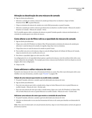 349USO DO PHOTOSHOP CS4
Camadas
Ativação ou desativação de uma máscara de camada
❖ Siga um destes procedimentos:
• Selecione a camada que contém a máscara de camada que deseja ativar ou desativar e clique no botão
Desativar/Ativar no painel Máscaras.
• Clique na miniatura da máscara de camada com a tecla Shift pressionada, no painel Camadas.
• Selecione a camada que contém a máscara que deseja ativar ou desativar e escolha Camada > Máscara de camada >
Desativar ou Camada > Máscara de camada > Ativar.
Um X vermelho aparece sobre a miniatura da máscara no painel Camadas quando a máscara está desativada, e o
conteúdo da camada aparece sem efeitos de máscara.
Como alterar a cor do filme-rubi ou a opacidade da máscara de camada
1 Siga um destes procedimentos:
• Clique com a tecla Alt (Windows) ou Option (Mac OS) pressionada na miniatura da máscara de camada para
selecionar o canal da máscara de camada; em seguida, clique duas vezes na miniatura.
• Clique duas vezes no canal da máscara de camada no painel Canais.
2 Para escolher uma nova cor de máscara, clique na caixa de diálogo Opções de Exibição de Máscara de Camada,
clique na amostra de cores e escolha uma nova cor.
3 Para alterar a opacidade, digite um valor entre 0% e 100%.
As configurações de cor e de opacidade afetam apenas a aparência da máscara e não têm nenhum efeito sobre como
as áreas subjacentes são protegidas. Por exemplo, para tornar a máscara mais facilmente visível em relação às cores da
imagem, altere essas configurações.
4 Clique em OK.
Como adicionar e editar máscaras de vetor
É possível criar máscaras de vetor com as ferramentas de forma ou caneta. Para obter mais informações sobre como
trabalhar com essas ferramentas, consulte a seção “Desenho” na página 388.
Adição de uma máscara que mostre ou oculte toda a camada
1 No painel Camadas, selecione a camada a qual será adicionada uma máscara de vetor.
2 Siga um destes procedimentos:
• Para criar uma máscara que revele a camada inteira, clique no botão Máscara de vetor no painel Máscaras ou
escolha Camada > Máscara de vetor > Revelar tudo.
• Para criar uma máscara de vetor que oculte a camada inteira, clique com a tecla Alt (Windows) ou Option (Mac
OS) no botão Máscara de vetor no painel Máscaras ou escolha Camada > Máscara de vetor > Ocultar tudo.
Adicionar uma máscara de vetor que mostre o conteúdo de uma forma
1 No painel Camadas, selecione a camada a qual será adicionada uma máscara de vetor.
2 Selecione um demarcador ou use uma das ferramentas de forma ou de caneta para desenhar um demarcador de
trabalho.
Nota: Para criar um demarcador com uma ferramenta de forma, clique no ícone Demarcadores na barra de opções de
ferramentas de forma.
 
