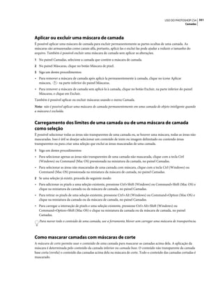 351USO DO PHOTOSHOP CS4
Camadas
Aplicar ou excluir uma máscara de camada
É possível aplicar uma máscara de camada para excluir permanentemente as partes ocultas de uma camada. As
máscaras são armazenadas como canais alfa, portanto, aplicá-las e excluí-las pode ajudar a reduzir o tamanho do
arquivo. Também é possível excluir uma máscara de camada sem aplicar as alterações.
1 No painel Camadas, selecione a camada que contém a máscara de camada.
2 No painel Máscaras, clique no botão Máscara de pixel.
3 Siga um destes procedimentos:
• Para remover a máscara de camada após aplicá-la permanentemente à camada, clique no ícone Aplicar
máscara, na parte inferior do painel Máscaras.
• Para remover a máscara de camada sem aplicá-la à camada, clique no botão Excluir, na parte inferior do painel
Máscaras, e clique em Excluir.
Também é possível aplicar ou excluir máscaras usando o menu Camada.
Nota: não é possível aplicar uma máscara de camada permanentemente em uma camada de objeto inteligente quando
a máscara é excluída.
Carregamento dos limites de uma camada ou de uma máscara de camada
como seleção
É possível selecionar todas as áreas não transparentes de uma camada ou, se houver uma máscara, todas as áreas não
mascaradas. Isso é útil se desejar selecionar um conteúdo de texto ou imagem delimitado ou contendo áreas
transparentes ou para criar uma seleção que exclui as áreas mascaradas de uma camada.
1 Siga um destes procedimentos:
• Para selecionar apenas as áreas não transparentes de uma camada não mascarada, clique com a tecla Ctrl
(Windows) ou Command (Mac OS) pressionada na miniatura da camada, no painel Camadas.
• Para selecionar as áreas não mascaradas de uma camada com máscara, clique com a tecla Ctrl (Windows) ou
Command (Mac OS) pressionada na miniatura da máscara de camada, no painel Camadas.
2 Se uma seleção já existir, proceda do seguinte modo:
• Para adicionar os pixels a uma seleção existente, pressione Ctrl+Shift (Windows) ou Command+Shift (Mac OS) e
clique na miniatura da camada ou da máscara de camada, no painel Camadas.
• Para retirar os pixels de uma seleção existente, pressione Ctrl+Alt (Windows) ou Command+Option (Mac OS) e
clique na miniatura da camada ou da máscara de camada, no painel Camadas.
• Para carregar a interseção de pixels e uma seleção existente, pressione Ctrl+Alt+Shift (Windows) ou
Command+Option+Shift (Mac OS) e clique na miniatura da camada ou da máscara de camada, no painel
Camadas.
Para mover todo o conteúdo de uma camada, use a ferramenta Mover sem carregar uma máscara de transparência.
Como mascarar camadas com máscaras de corte
A máscara de corte permite usar o conteúdo de uma camada para mascarar as camadas acima dela. A aplicação da
máscara é determinada pelo conteúdo da camada inferior ou camada base. O conteúdo não transparente da camada
base corta (revela) o conteúdo das camadas acima dela na máscara de corte. Todo o conteúdo das camadas cortadas é
mascarado.
 
