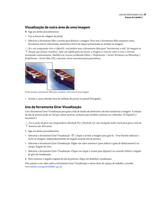 28USO DO PHOTOSHOP CS4
Espaço de trabalho
Visualização de outra área de uma imagem
❖ Siga um destes procedimentos:
• Use as barras de rolagem da janela.
• Selecione a ferramenta Mão e arraste para deslocar a imagem. Para usar a ferramenta Mão enquanto outra
ferramenta estiver selecionada, mantenha a barra de espaço pressionada ao arrastar na imagem.
Se o seu computador tiver o OpenGL, você poderá usar a ferramenta Mão para “movimentar a tela” da imagem na
direção que desejar visualizar. Após um rápido gesto do mouse, a imagem se moverá como se você a estivesse
arrastando continuamente. Habilite este recurso escolhendo Editar > Preferências > Geral (Windows) ou Photoshop >
Preferências > Geral (Mac OS) e selecione Ativar movimentação panorâmica.
Como arrastar a ferramenta Mão para visualizar outra área de uma imagem
• Arraste a caixa colorida (área de exibição de proxy) no painel Navegador.
Uso da ferramenta Girar Visualização
Use a ferramenta Girar Visualização para girar a tela de modo não destrutivo; ela não transforma a imagem. A rotação
da tela de pintura pode ser útil por vários motivos, inclusive para facilitar a pintura ou o desenho. (O OpenGL é
necessário.)
Use as ações de girar nos computadores Macbook Pro e Macbook Air com trackpads multi-touch para girar a tela de
maneira não destrutiva.
1 Siga um destes procedimentos:
• Selecione a ferramenta Girar Visualização e clique e arraste a imagem para girá-la. Uma bússola indicará o
norte na imagem, independentemente do ângulo atual da tela de pintura.
• Selecione a ferramenta Girar Visualização. Digite um valor numérico (para indicar o grau de deslocamento) no
campo Ângulo de Giro.
• Selecione a ferramenta Girar Visualização. Clique (ou clique e arraste para depurar) no controle Definir o ângulo
de giro da visualização.
2 Para restaurar o ângulo original da tela de pintura, clique em Redefinir visualização.
Para assistir a um vídeo sobre a ferramenta Girar Visualização e outras dicas do espaço de trabalho, consulte
www.adobe.com/go/lrvid4001_ps_br
 