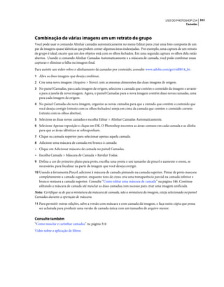 353USO DO PHOTOSHOP CS4
Camadas
Combinação de várias imagens em um retrato de grupo
Você pode usar o comando Alinhar camadas automaticamente no menu Editar para criar uma foto composta de um
par de imagens quase idênticas que podem conter algumas áreas indesejadas. Por exemplo, uma captura de um retrato
de grupo é ideal, exceto que um dos objetos está com os olhos fechados. Em uma segunda captura os olhos dela estão
abertos. Usando o comando Alinhar Camadas Automaticamente e a máscara de camada, você pode combinar essas
capturas e eliminar a falha na imagem final.
Para assistir um vídeo sobre o alinhamento de camadas por conteúdo, consulte www.adobe.com/go/vid0014_br.
1 Abra as duas imagens que deseja combinar.
2 Crie uma nova imagem (Arquivo > Novo) com as mesmas dimensões das duas imagens de origem.
3 No painel Camadas, para cada imagem de origem, selecione a camada que contém o conteúdo da imagem e arraste-
a para a janela da nova imagem. Agora, o painel Camadas para a nova imagem contém duas novas camadas, uma
para cada imagem de origem.
4 No painel Camadas da nova imagem, organize as novas camadas para que a camada que contém o conteúdo que
você deseja corrigir (retrato com os olhos fechados) esteja em cima da camada que contém o conteúdo correto
(retrato com os olhos abertos).
5 Selecione as duas novas camadas e escolha Editar > Alinhar Camadas Automaticamente.
6 Selecione Apenas reposição e clique em OK. O Photoshop encontra as áreas comuns em cada camada e as alinha
para que as áreas idênticas se sobreponham.
7 Clique na camada superior para selecionar apenas aquela camada.
8 Adicione uma máscara de camada em branco à camada:
• Clique em Adicionar máscara de camada no painel Camadas.
• Escolha Camada > Máscara de Camada > Revelar Todas.
9 Defina a cor do primeiro plano para preto, escolha uma ponta e um tamanho de pincel e aumente o zoom, se
necessário, para focalizar na parte da imagem que você deseja corrigir.
10 Usando a ferramenta Pincel, adicione à máscara de camada pintando na camada superior. Pintar de preto mascara
completamente a camada superior, enquanto tons de cinza cria uma transparência parcial na camada inferior e
branco restaura a camada superior. Consulte “Como editar uma máscara de camada” na página 346. Continue
editando a máscara de camada até mesclar as duas camadas com sucesso para criar uma imagem unificada.
Nota: Certifique-se de que a miniatura da máscara de camada, não a miniatura da imagem, esteja selecionada no painel
Camadas durante a operação de máscara.
11 Para permitir outras edições, salve a versão com máscara e com camada da imagem, e faça outra cópia que possa
ser achatada para produzir uma versão de camada única com um tamanho de arquivo menor.
Consulte também
“Como mesclar e carimbar camadas” na página 316
Vídeo sobre a aplicação de filtros
 