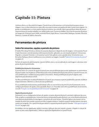 354
Capítulo 11: Pintura
A pintura altera a cor dos pixels da imagem. É possível usar as ferramentas e as técnicas de pintura para retocar
imagens, criar ou editar máscaras em canais alfa, rotoscopar ou pintar em quadros de vídeo e pintar artes originais. As
pontas, as predefinições e as várias opções de pincel fornecem um controle criativo para produzir efeitos de pintura
impressionantes ou simular trabalhos com mídias tradicionais. É possível trabalhar com várias ferramentas de pintura
em imagens de 32 bits por canal (HDR), incluindo Pincel, Lápis, Borrar, Tornar nítido, Desfoque, Carimbo, Pincel do
Histórico, Carimbo de Padrão e Borracha.
Ferramentas de pintura
Sobre ferramentas, opções e painéis de pintura
O Adobe Photoshop CS4 oferece diversas ferramentas de pintura e edição de cores de imagens. As ferramentas Pincel
e Lápis funcionam como ferramentas tradicionais de desenho, aplicando cor com traçados de pincel. A ferramenta
Degradê, o comando Preencher e a ferramenta Lata de Tinta aplicam cores a grandes áreas. Ferramentas como
Borracha, Desfoque e Borrar modificam as cores existentes na imagem. Consulte “Galeria de ferramentas de pintura”
na página 22.
Na barra de opções de cada ferramenta, é possível definir como a cor será aplicada em uma imagem e selecionar entre
pontas de pincéis predefinidas.
Predefinições de pincéis e ferramentas
É possível salvar um conjunto de opções de pincel como uma predefinição para acessar rapidamente as características
de pincel usadas com freqüência. O Photoshop inclui várias predefinições de pincel de amostra. É possível iniciar com
essas predefinições e modificá-las para produzir novos efeitos. Muitas predefinições de pincel originais estão
disponíveis para download na Web.
Escolha as predefinições no seletor Predefinições do pincel, que armazena os pincéis predefinidos e permite modificar
temporariamente o diâmetro e a dureza de uma predefinição.
Use as predefinições da ferramenta quando desejar salvar as características da ponta do pincel juntamente com as
configurações da barra de opções, como opacidade, fluxo e cor. Para saber mais sobre as predefinições da ferramenta,
consulte “Criação e uso de predefinições de ferramenta” na página 26.
Opções de ponta do pincel
Juntamente com as configurações da barra de opções, as opções da ponta do pincel controlam a aplicação das cores.
Pode-se aplicar cor gradualmente, com arestas suaves, com grandes traçados de pincel, com várias dinâmicas de pincel,
com diferentes propriedades de mesclagem e com pincéis de várias formas. É possível aplicar uma textura com os
traçados de pincel para simular a pintura em telas ou papéis artísticos. Também é possível simular pintura com spray
usando um aerógrafo. Use o painel Pincéis para definir as opções de ponta do pincel. Consulte “Visão geral do painel
Pincéis” na página 362.
Se trabalhar com um digitalizador, poderá controlar a aplicação das cores usando a pressão, o ângulo e a rotação da
caneta ou uma caneta digitalizadora. Defina as opções dos digitalizadores no painel Pincéis.
 