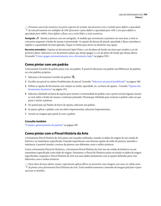 356USO DO PHOTOSHOP CS4
Pintura
Pressione uma tecla numérica (na parte superior do teclado, não funciona com o teclado) para definir a opacidade
de uma ferramenta em múltiplos de 10% (pressione 1 para definir a opacidade para 10% e zero para definir a
opacidade para 100%). Para definir o fluxo, use a tecla Shift e a tecla numérica.
Aerógrafo Simula a pintura com um aerógrafo. À medida que movimenta o ponteiro em uma área, a tinta se
concentra enquanto o botão do mouse é pressionado. As opções de dureza do pincel, opacidade e fluxo controlam a
rapidez e a quantidade da tinta aplicada. Clique no botão para ativar ou desativar essa opção.
Borracha automática (Apenas na ferramenta Lápis) Pinta a cor do plano de fundo nas áreas que contêm a cor do
primeiro plano. Selecione a cor do primeiro plano que deseja apagar e a cor do plano de fundo que deseja alterar.
(Consulte “Como apagar automaticamente com a ferramenta Lápis” na página 359.)
Como pintar com um padrão
A ferramenta Carimbo de padrão pinta com um padrão. É possível selecionar um padrão nas bibliotecas de padrões
ou criar padrões próprios.
1 Selecione a ferramenta Carimbo de padrão .
2 Escolha um pincel no seletor Predefinições do pincel. Consulte “Selecione um pincel predefinido” na página 360.
3 Defina as opções de ferramenta com relação ao modo, opacidade, etc. na barra de opções. Consulte “Opções das
ferramentas de pintura” na página 355.
4 Selecione Alinhado na barra de opções para manter a continuidade do padrão com o ponto inicial original, mesmo
se você soltar o botão do mouse e continuar pintando. Desmarque Alinhado para reiniciar o padrão cada vez que
parar e iniciar a pintura.
5 No painel pop-up Padrão da barra de opções, selecione um padrão.
6 Se quiser aplicar o padrão com um efeito impressionista, selecione Impressionista..
7 Arraste na imagem para pintá-la com o padrão.
Consulte também
“Criação e gerenciamento de padrões” na página 385
Como pintar com o Pincel História da Arte
A ferramenta Pincel História da Arte pinta com traçados estilizados, usando os dados de origem de um estado do
histórico ou instantâneo especificado. Fazendo experiências com diversas opções de estilo de pintura, tamanho e
tolerância, é possível simular a textura da pintura com diferentes cores e estilos artísticos.
Como a ferramenta Pincel do Histórico, a ferramenta Pincel História da Arte usa um estado de histórico ou um
instantâneo especificado como dado de origem. Entretanto, o Pincel do Histórico pinta recriando os dados de origem
especificados, enquanto o Pincel História da Arte usa esses dados juntamente com as opções definidas para criar
diferentes cores e estilos artísticos.
Para obter diversos efeitos visuais, experimente aplicar filtros ou preencher uma imagem com uma cor sólida antes
de pintar com a ferramenta Pincel História da Arte. Tente também aumentar o tamanho da imagem pelo fator 4 para
suavizar os detalhes.
 
