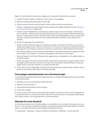 359USO DO PHOTOSHOP CS4
Pintura
Nota: a borracha de plano de fundo anula a configuração de transparência bloqueada de uma camada.
1 No painel Camadas, selecione a camada que contém as áreas a serem apagadas.
2 Selecione a ferramenta Borracha de plano de fundo .
3 Clique na amostra de pincel na barra de opções e defina as opções de pincel no painel pop-up:
• Escolha as configurações das opções Diâmetro, Dureza, Espaçamento, Ângulo e Redondez (consulte “Opções de
forma da ponta do pincel” na página 364).
• Se estiver usando um digitalizador sensível à pressão, escolha as opções nos menus Tamanho e Tolerância para
variar o tamanho e a tolerância da borracha de plano de fundo no curso de um traçado. Escolha Pressão da Caneta
para que a variação tenha como base a pressão da caneta. Escolha Caneta Digitalizadora para que a variação tenha
como base a posição do botão rotativo da caneta. Escolha Desativado se não quiser variar o tamanho nem a
tolerância.
4 Na barra de opções, siga estes procedimentos:
• Escolha um modo Limites para apagar: Não-adjacente para apagar a amostra de cor onde ela ocorrer no pincel;
Adjacente para apagar áreas que contiverem a amostra de cor e estiverem conectadas entre si; Indicação de Arestas
para apagar áreas conectadas que contiverem a amostra de cor, preservando a nitidez ideal das arestas de forma.
• Para Tolerância, digite um valor ou arraste o controle deslizante. Uma tolerância baixa limita o apagamento a áreas
muito similares à cor da amostra. Uma tolerância alta apaga um intervalo de cores mais amplo.
• Selecione Proteger Cor do Primeiro Plano para evitar apagar áreas que correspondem à cor do primeiro plano, na
caixa de ferramentas.
• Escolha uma opção em Amostras: Contínuo para fazer continuamente a amostra da cor enquanto arrasta; Uma Vez
para apagar somente áreas que contiverem a cor em que você clicou primeiro; Amostra de Plano de Fundo para
apagar somente as áreas que contenham a cor de plano de fundo atual.
5 Arraste sobre a área que deseja apagar. O ponteiro da ferramenta Borracha de plano de fundo é exibido como um
pincel com uma mira que indica o ponto ativo da ferramenta .
Como apagar automaticamente com a ferramenta Lápis
A opção Borracha Automática da ferramenta Lápis permite usar a cor do plano de fundo para pintar áreas que contêm
a cor do primeiro plano.
1 Especifique as cores do primeiro plano e do plano de fundo.
2 Selecione a ferramenta Lápis .
3 Selecione Borracha Automática na barra de opções.
4 Arraste sobre a imagem.
Se o centro do cursor estiver sobre a cor do primeiro plano quando você começar a arrastar, a área será apagada até a
cor do plano de fundo. Se o centro do cursor estiver sobre uma área que não contém a cor do primeiro plano quando
você começar a arrastar, a área será pintada com a cor do primeiro plano.
Alteração do cursor do pincel
As ferramentas de pintura têm três cursores possíveis: o cursor padrão (o ícone da caixa de ferramentas), um cursor
de mira e um cursor que corresponde ao tamanho e à forma da ponta do pincel selecionada atualmente. É possível
alterar o cursor da ponta do pincel na caixa de diálogo de preferências Cursores.
1 Escolha Editar > Preferências > Cursores (Windows) ou Photoshop > Preferências > Cursores (Mac OS).
 