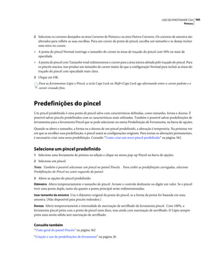360USO DO PHOTOSHOP CS4
Pintura
2 Selecione os cursores desejados na área Cursores de Pintura e na área Outros Cursores. Os cursores de amostra são
alterados para refletir as suas escolhas. Para um cursor de ponta de pincel, escolha um tamanho e se deseja incluir
uma mira no cursor.
• A ponta do pincel Normal restringe o tamanho do cursor às áreas de traçado do pincel com 50% ou mais de
opacidade.
• A ponta do pincel com Tamanho total redimensiona o cursor para a área inteira afetada pelo traçado do pincel. Para
os pincéis macios, isso produz um tamanho de cursor maior do que a configuração Normal para incluir as áreas do
traçado do pincel com opacidade mais clara.
3 Clique em OK.
Para as ferramentas Lápis e Pincel, a tecla Caps Lock ou Shift+Caps Lock age alternando entre o cursor padrão e o
cursor cruzado fino.
Predefinições do pincel
Um pincel predefinido é uma ponta de pincel salva com características definidas, como tamanho, forma e dureza. É
possível salvar pincéis predefinidos com as características mais utilizadas. Também é possível salvar predefinições de
ferramentas para a ferramenta Pincel que se pode selecionar no menu Predefinição de Ferramenta, na barra de opções.
Quando se altera o tamanho, a forma ou a dureza de um pincel predefinido, a alteração é temporária. Na próxima vez
em que se escolher essa predefinição, o pincel usará as configurações originais. Para tornar as alterações permanentes,
é necessário criar uma nova predefinição. Consulte “Como criar um novo pincel predefinido” na página 362.
Selecione um pincel predefinido
1 Selecione uma ferramenta de pintura ou edição e clique no menu pop-up Pincel na barra de opções.
2 Selecione um pincel.
Nota: Também é possível selecionar um pincel no painel Pincéis. Para exibir as predefinições carregadas, selecione
Predefinições do Pincel na canto esquerdo do painel.
3 Altere as opções do pincel predefinido.
Diâmetro Altera temporariamente o tamanho do pincel. Arraste o controle deslizante ou digite um valor. Se o pincel
tiver uma ponta dupla, tanto ela quanto a ponta principal serão redimensionadas.
Usar tamanho da amostra Usa o diâmetro original da ponta do pincel, se a forma da ponta for baseada em uma
amostra. (Não disponível para pincéis redondos.)
Dureza Altera temporariamente a intensidade de suavização de serrilhado da ferramenta pincel. Com 100%, a
ferramenta pincel pinta com a ponta de pincel mais dura, mas ainda com suavização de serrilhado. O Lápis sempre
pinta uma aresta sólida sem suavização de serrilhado.
Consulte também
“Visão geral do painel Pincéis” na página 362
“Criação e uso de predefinições de ferramenta” na página 26
 