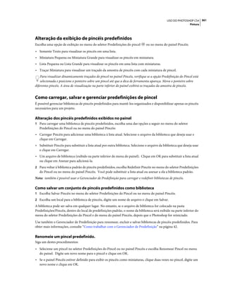 361USO DO PHOTOSHOP CS4
Pintura
Alteração da exibição de pincéis predefinidos
Escolha uma opção de exibição no menu do seletor Predefinições do pincel ou no menu do painel Pincéis:
• Somente Texto para visualizar os pincéis em uma lista.
• Miniatura Pequena ou Miniatura Grande para visualizar os pincéis em miniatura.
• Lista Pequena ou Lista Grande para visualizar os pincéis em uma lista com miniaturas.
• Traçar Miniatura para visualizar um traçado da amostra de pincéis com cada miniatura de pincel.
Para visualizar dinamicamente traçados do pincel no painel Pincéis, verifique se a opção Predefinição do Pincel está
selecionada e posicione o ponteiro sobre um pincel até que a dica de ferramenta apareça. Mova o ponteiro sobre
diferentes pincéis. A área de visualização na parte inferior do painel exibirá os traçados da amostra de pincéis.
Como carregar, salvar e gerenciar predefinições de pincel
É possível gerenciar bibliotecas de pincéis predefinidos para mantê-los organizados e disponibilizar apenas os pincéis
necessários para um projeto.
Alteração dos pincéis predefinidos exibidos no painel
1 Para carregar uma biblioteca de pincéis predefinidos, escolha uma das opções a seguir no menu do seletor
Predefinições do Pincel ou no menu do painel Pincéis:
• Carregar Pincéis para adicionar uma biblioteca à lista atual. Selecione o arquivo da biblioteca que deseja usar e
clique em Carregar.
• Substituir Pincéis para substituir a lista atual por outra biblioteca. Selecione o arquivo da biblioteca que deseja usar
e clique em Carregar.
• Um arquivo de biblioteca (exibido na parte inferior do menu do painel). Clique em OK para substituir a lista atual
ou clique em Anexar para adicioná-la.
2 Para voltar à biblioteca padrão de pincéis predefinidos, escolha Redefinir Pincéis no menu do seletor Predefinições
do Pincel ou no menu do painel Pincéis. Você pode substituir a lista atual ou anexar a ela a biblioteca padrão.
Nota: também é possível usar o Gerenciador de Predefinição para carregar e redefinir bibliotecas de pincéis.
Como salvar um conjunto de pincéis predefinidos como biblioteca
1 Escolha Salvar Pincéis no menu do seletor Predefinições do Pincel ou no menu do painel Pincéis.
2 Escolha um local para a biblioteca de pincéis, digite um nome de arquivo e clique em Salvar.
A biblioteca pode ser salva em qualquer lugar. No entanto, se o arquivo de biblioteca for colocado na pasta
Predefinições/Pincéis, dentro do local de predefinições padrão, o nome da biblioteca será exibido na parte inferior do
menu do seletor Predefinições do Pincel e do menu do painel Pincéis, depois que o Photoshop for reiniciado.
Use também o Gerenciador de Predefinição para renomear, excluir e salvar bibliotecas de pincéis predefinidos. Para
obter mais informações, consulte “Como trabalhar com o Gerenciador de Predefinição” na página 42.
Renomeie um pincel predefinido.
Siga um destes procedimentos:
• Selecione um pincel no seletor Predefinições do Pincel ou no painel Pincéis e escolha Renomear Pincel no menu
do painel. Digite um novo nome para o pincel e clique em OK.
• Se o painel Pincéis estiver definido para exibir os pincéis como miniaturas, clique duas vezes no pincel, digite um
novo nome e clique em OK.
 