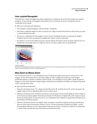 29USO DO PHOTOSHOP CS4
Espaço de trabalho
Usar o painel Navegador
Você pode usar o painel Navegador para alterar rapidamente a visualização da sua arte-final usando uma exibição
miniatura. A caixa colorida no Navegador (chamada de área de visualização do proxy) corresponde à área de
visualização atual na janela.
❖ Siga um ou mais destes procedimentos:
• Para visualizar o painel Navegações, selecione Janela > Navegador.
• Para alterar a ampliação, digite um valor na caixa de texto, clique no botão Menos Zoom ou Mais Zoom ou arraste
o controle deslizante do zoom.
• Para mover a visualização de uma imagem, arraste a área de visualização do proxy na miniatura da imagem.
Também é possível clicar na miniatura da imagem para indicar a área de visualização.
• Para alterar a cor da área de exibição de proxy, selecione Opções do Painel no menu do painel. Selecione uma cor
predefinida no menu pop-up Cor ou clique na caixa de cores para escolher uma cor personalizada.
Painel 'Navegador'
A. Botão do menu Painel B. Exibição em miniatura da arte-final C. Área de visualização do proxy D. Caixa de texto Zoom E. Botão Menos
Zoom F. Controle deslizante de zoom G. Botão Mais Zoom
Mais Zoom ou Menos Zoom
Use a ferramenta Zoom ou os comandos do menu Visualizar para aplicar mais zoom ou menos zoom a uma
imagem. Ao usar a ferramenta Zoom, cada clique amplia ou reduz a imagem de acordo com a porcentagem
predefinida seguinte e centraliza a exibição no ponto clicado. Com ampliação acima de 500%, a grade de pixels da
imagem se torna visível. Quando a imagem atingir o nível máximo de ampliação de 3200% ou o tamanho mínimo de
1 pixel, a lupa aparecerá vazia.
❖ Siga um destes procedimentos:
• Selecione a ferramenta Zoom e clique no botão Mais Zoom ou Menos Zoom na barra de opções. Em
seguida, clique na área na qual deseja aplicar mais ou menos zoom.
• Selecione a ferramenta Zoom. O ponteiro transforma-se em uma lupa com um sinal de adição no centro. Clique no
centro da área que deseja ampliar. Mantenha pressionado Alt (Windows) ou Option (Mac OS) e clique no centro
da área que deseja reduzir. O zoom será suave se o seu computador tiver o OpenGL e a opção Zoom animado estiver
selecionada nas Preferências gerais.
• Selecione a ferramenta Zoom e, em seguida, clique na imagem e mantenha o botão do mouse pressionado para
obter um zoom suave de movimento contínuo. Use Alt + manter pressionado (Windows) ou Opção + manter
pressionado para diminuir o zoom continuamente. Para usar esse recurso, você deve ter o OpenGL no computador,
e a opção Zoom animado deve estar selecionada nas Preferências Gerais.
A
D E F G
C
B
 
