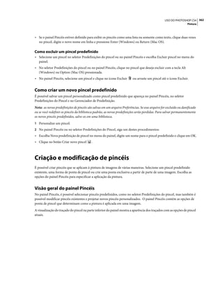 362USO DO PHOTOSHOP CS4
Pintura
• Se o painel Pincéis estiver definido para exibir os pincéis como uma lista ou somente como texto, clique duas vezes
no pincel, digite o novo nome em linha e pressione Enter (Windows) ou Return (Mac OS).
Como excluir um pincel predefinido
• Selecione um pincel no seletor Predefinições do pincel ou no painel Pincéis e escolha Excluir pincel no menu do
painel.
• No seletor Predefinições do pincel ou no painel Pincéis, clique no pincel que deseja excluir com a tecla Alt
(Windows) ou Option (Mac OS) pressionada.
• No painel Pincéis, selecione um pincel e clique no ícone Excluir ou arraste um pincel até o ícone Excluir.
Como criar um novo pincel predefinido
É possível salvar um pincel personalizado como pincel predefinido que apareça no painel Pincéis, no seletor
Predefinições do Pincel e no Gerenciador de Predefinição.
Nota: as novas predefinições de pincéis são salvas em um arquivo Preferências. Se esse arquivo for excluído ou danificado
ou se você redefinir os pincéis da biblioteca padrão, as novas predefinições serão perdidas. Para salvar permanentemente
os novos pincéis predefinidos, salve-os em uma biblioteca.
1 Personalize um pincel.
2 No painel Pincéis ou no seletor Predefinições do Pincel, siga um destes procedimentos:
• Escolha Nova predefinição de pincel no menu do painel, digite um nome para o pincel predefinido e clique em OK.
• Clique no botão Criar novo pincel .
Criação e modificação de pincéis
É possível criar pincéis que se aplicam à pintura de imagens de várias maneiras. Selecione um pincel predefinido
existente, uma forma de ponta de pincel ou crie uma ponta exclusiva a partir de parte de uma imagem. Escolha as
opções do painel Pincéis para especificar a aplicação da pintura.
Visão geral do painel Pincéis
No painel Pincéis, é possível selecionar pincéis predefinidos, como no seletor Predefinições do pincel, mas também é
possível modificar pincéis existentes e projetar novos pincéis personalizados. O painel Pincéis contém as opções de
ponta de pincel que determinam como a pintura é aplicada em uma imagem.
A visualização do traçado do pincel na parte inferior do painel mostra a aparência dos traçados com as opções de pincel
atuais.
 