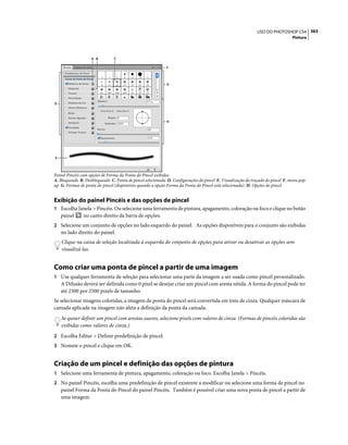 363USO DO PHOTOSHOP CS4
Pintura
Painel Pincéis com opções de Forma da Ponta do Pincel exibidas
A. Bloqueado B. Desbloqueado C. Ponta de pincel selecionada D. Configurações do pincel E. Visualização do traçado do pincel F. menu pop-
up G. Formas de ponta do pincel (disponíveis quando a opção Forma da Ponta do Pincel está selecionada) H. Opções do pincel
Exibição do painel Pincéis e das opções de pincel
1 Escolha Janela > Pincéis. Ou selecione uma ferramenta de pintura, apagamento, coloração ou foco e clique no botão
painel no canto direito da barra de opções.
2 Selecione um conjunto de opções no lado esquerdo do painel. As opções disponíveis para o conjunto são exibidas
no lado direito do painel.
Clique na caixa de seleção localizada à esquerda do conjunto de opções para ativar ou desativar as opções sem
visualizá-las.
Como criar uma ponta de pincel a partir de uma imagem
1 Use qualquer ferramenta de seleção para selecionar uma parte da imagem a ser usada como pincel personalizado.
A Difusão deverá ser definida como 0 pixel se desejar criar um pincel com aresta nítida. A forma do pincel pode ter
até 2500 por 2500 pixels de tamanho.
Se selecionar imagens coloridas, a imagem da ponta do pincel será convertida em tons de cinza. Qualquer máscara de
camada aplicada na imagem não afeta a definição da ponta da camada.
Se quiser definir um pincel com arestas suaves, selecione pixels com valores de cinza. (Formas de pincéis coloridas são
exibidas como valores de cinza.)
2 Escolha Editar > Definir predefinição de pincel.
3 Nomeie o pincel e clique em OK.
Criação de um pincel e definição das opções de pintura
1 Selecione uma ferramenta de pintura, apagamento, coloração ou foco. Escolha Janela > Pincéis.
2 No painel Pincéis, escolha uma predefinição de pincel existente a modificar ou selecione uma forma de pincel no
painel Forma da Ponta do Pincel do painel Pincéis. Também é possível criar uma nova ponta de pincel a partir de
uma imagem.
D
G
H
E
F
A B C
 