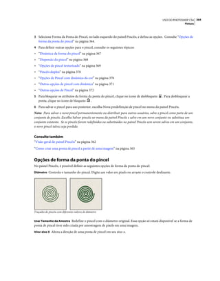 364USO DO PHOTOSHOP CS4
Pintura
3 Selecione Forma da Ponta do Pincel, no lado esquerdo do painel Pincéis, e defina as opções. Consulte “Opções de
forma da ponta do pincel” na página 364.
4 Para definir outras opções para o pincel, consulte os seguintes tópicos:
• “Dinâmica da forma do pincel” na página 367
• “Dispersão do pincel” na página 368
• “Opções de pincel texturizado” na página 369
• “Pincéis duplos” na página 370
• “Opções de Pincel com dinâmica da cor” na página 370
• “Outras opções de pincel com dinâmica” na página 371
• “Outras opções de Pincel” na página 372
5 Para bloquear os atributos da forma da ponta do pincel, clique no ícone de desbloqueio . Para desbloquear a
ponta, clique no ícone de bloqueio .
6 Para salvar o pincel para uso posterior, escolha Nova predefinição de pincel no menu do painel Pincéis.
Nota: Para salvar o novo pincel permanentemente ou distribuir para outros usuários, salve o pincel como parte de um
conjunto de pincéis. Escolha Salvar pincéis no menu do painel Pincéis e salve em um novo conjunto ou substitua um
conjunto existente. Se os pincéis forem redefinidos ou substituídos no painel Pincéis sem serem salvos em um conjunto,
o novo pincel talvez seja perdido.
Consulte também
“Visão geral do painel Pincéis” na página 362
“Como criar uma ponta de pincel a partir de uma imagem” na página 363
Opções de forma da ponta do pincel
No painel Pincéis, é possível definir as seguintes opções de forma da ponta do pincel:
Diâmetro Controla o tamanho do pincel. Digite um valor em pixels ou arraste o controle deslizante.
Traçados de pincéis com diferentes valores de diâmetro
Usar Tamanho da Amostra Redefine o pincel com o diâmetro original. Essa opção só estará disponível se a forma de
ponta de pincel tiver sido criada por amostragem de pixels em uma imagem.
Virar eixo X Altera a direção de uma ponta de pincel em seu eixo x.
 