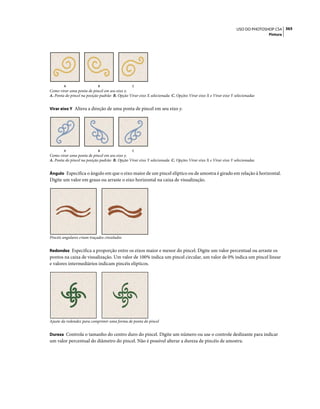 365USO DO PHOTOSHOP CS4
Pintura
Como virar uma ponta de pincel em seu eixo x.
A. Ponta do pincel na posição padrão B. Opção Virar eixo X selecionada C. Opções Virar eixo X e Virar eixo Y selecionadas
Virar eixo Y Altera a direção de uma ponta de pincel em seu eixo y.
Como virar uma ponta de pincel em seu eixo y.
A. Ponta do pincel na posição padrão B. Opção Virar eixo Y selecionada C. Opções Virar eixo X e Virar eixo Y selecionadas
Ângulo Especifica o ângulo em que o eixo maior de um pincel elíptico ou de amostra é girado em relação à horizontal.
Digite um valor em graus ou arraste o eixo horizontal na caixa de visualização.
Pincéis angulares criam traçados cinzelados
Redondez Especifica a proporção entre os eixos maior e menor do pincel. Digite um valor percentual ou arraste os
pontos na caixa de visualização. Um valor de 100% indica um pincel circular, um valor de 0% indica um pincel linear
e valores intermediários indicam pincéis elípticos.
Ajuste da redondez para comprimir uma forma de ponta do pincel
Dureza Controla o tamanho do centro duro do pincel. Digite um número ou use o controle deslizante para indicar
um valor percentual do diâmetro do pincel. Não é possível alterar a dureza de pincéis de amostra.
A B C
A B C
 