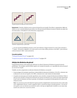 366USO DO PHOTOSHOP CS4
Pintura
Traçados de pincéis com diferentes valores de dureza
Espaçamento Controla a distância entre as marcas do pincel em um traçado. Para alterar o espaçamento, digite um
número ou use o controle deslizante para indicar um valor percentual do diâmetro do pincel. Quando essa opção não
está selecionada, a velocidade do cursor determina o espaçamento.
Aumentar o espaçamento faz o pincel saltar
Ao usar um pincel predefinido, pressione a tecla [ para diminuir a largura do pincel ou a tecla ] para aumentar a
largura. Para pincéis caligráficos, de círculos suaves ou de círculos sólidos, pressione a tecla Shift + [ para diminuir
a dureza do pincel e Shift + ] para aumentá-la.
Consulte também
“Visão geral do painel Pincéis” na página 362
“Criação de um pincel e definição das opções de pintura” na página 363
Adição de dinâmica de pincel
O painel Pincéis fornece várias opções para adicionar (ou alterar) elementos de dinâmica às pontas de pincéis
predefinidos. Por exemplo, é possível definir opções com variação de tamanho, cor e opacidade das marcas de pincel
no curso de um traçado.
Trabalhe com dois componentes ao adicionar elementos de dinâmica a um pincel:
• As porcentagens de tremulação especificam a aleatoriedade de elementos de dinâmica. Se for 0%, o elemento não
se alterará no curso de um traçado; se for 100%, o elemento terá o valor máximo de aleatoriedade.
• As opções nos menus pop-up Controlar especificam como controlar a variação de elementos de dinâmica. Pode-se
optar por não controlar a variação de um elemento, por atenuar um elemento com o número de etapas especificado
ou por variar um elemento com base na pressão, na inclinação ou na posição do botão giratório da caneta ou da
rotação da caneta.
Nota: Os controles de caneta estão disponíveis apenas quando um digitalizador sensível à pressão estiver sendo usado,
como o digitalizador Wacom e canetas compatíveis (para o controle da rotação e do botão giratório). Um ícone de
aviso aparece caso você selecione um controle de caneta e não haja um digitalizador instalado ou caso esteja esteja
usando uma caneta sem o recurso de controle.
 