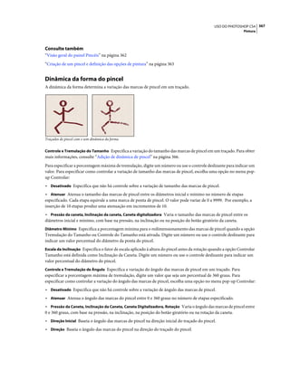 367USO DO PHOTOSHOP CS4
Pintura
Consulte também
“Visão geral do painel Pincéis” na página 362
“Criação de um pincel e definição das opções de pintura” na página 363
Dinâmica da forma do pincel
A dinâmica da forma determina a variação das marcas de pincel em um traçado.
Traçados de pincel com e sem dinâmica da forma
Controle e Tremulação do Tamanho Especifica a variação do tamanho das marcas de pincel em um traçado. Para obter
mais informações, consulte “Adição de dinâmica de pincel” na página 366.
Para especificar a porcentagem máxima de tremulação, digite um número ou use o controle deslizante para indicar um
valor. Para especificar como controlar a variação de tamanho das marcas de pincel, escolha uma opção no menu pop-
up Controlar:
• Desativado Especifica que não há controle sobre a variação de tamanho das marcas de pincel.
• Atenuar Atenua o tamanho das marcas de pincel entre os diâmetros inicial e mínimo no número de etapas
especificado. Cada etapa equivale a uma marca de ponta de pincel. O valor pode variar de 0 a 9999. Por exemplo, a
inserção de 10 etapas produz uma atenuação em incrementos de 10.
• Pressão da caneta, Inclinação da caneta, Caneta digitalizadora Varia o tamanho das marcas de pincel entre os
diâmetros inicial e mínimo, com base na pressão, na inclinação ou na posição do botão giratório da caneta.
Diâmetro Mínimo Especifica a porcentagem mínima para o redimensionamento das marcas de pincel quando a opção
Tremulação do Tamanho ou Controle do Tamanho está ativada. Digite um número ou use o controle deslizante para
indicar um valor percentual do diâmetro da ponta do pincel.
Escala da Inclinação Especifica o fator de escala aplicado à altura do pincel antes da rotação quando a opção Controlar
Tamanho está definida como Inclinação da Caneta. Digite um número ou use o controle deslizante para indicar um
valor percentual do diâmetro do pincel.
Controle e Tremulação de Ângulo Especifica a variação do ângulo das marcas de pincel em um traçado. Para
especificar a porcentagem máxima de tremulação, digite um valor que seja um percentual de 360 graus. Para
especificar como controlar a variação do ângulo das marcas de pincel, escolha uma opção no menu pop-up Controlar:
• Desativado Especifica que não há controle sobre a variação de ângulo das marcas de pincel.
• Atenuar Atenua o ângulo das marcas do pincel entre 0 e 360 graus no número de etapas especificado.
• Pressão da Caneta, Inclinação da Caneta, Caneta Digitalizadora, Rotação Varia o ângulo das marcas de pincel entre
0 e 360 graus, com base na pressão, na inclinação, na posição do botão giratório ou na rotação da caneta.
• Direção Inicial Baseia o ângulo das marcas do pincel na direção inicial do traçado do pincel.
• Direção Baseia o ângulo das marcas do pincel na direção do traçado do pincel.
 