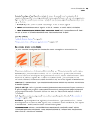 369USO DO PHOTOSHOP CS4
Pintura
Controle e Tremulação de Total Especifica a variação do número de marcas de pincel em cada intervalo de
espaçamento. Para especificar a porcentagem máxima de marcas de pincel aplicadas a cada intervalo de espaçamento,
digite um valor. Para especificar como controlar a variação do total das marcas de pincel, escolha uma opção no menu
pop-up Controlar:
• Desativado Especifica que não há controle sobre a variação do total das marcas de pincel.
• Atenuar Atenua o número de marcas de pincel, do valor de Total até 1, no número especificado de etapas.
• Pressão da Caneta, Inclinação da Caneta, Caneta Digitalizadora, Rotação Varia o número das marcas de pincel,
com base na pressão, na inclinação, na posição do botão giratório ou na rotação da caneta.
Consulte também
“Adição de dinâmica de pincel” na página 366
“Criação de um pincel e definição das opções de pintura” na página 363
Opções de pincel texturizado
Um pincel texturizado usa um padrão para fazer traçados como se fossem pintados em telas texturizadas.
Traçados de pincel sem textura (à esquerda) e com textura (à direita)
Clique na amostra de padrão e selecione um padrão no painel pop-up. Defina uma ou mais das seguintes opções:
Inverter Inverte os pontos altos e baixos na textura com base nos tons do padrão. Quando a opção Inverter está
selecionada, as áreas mais claras do padrão são os pontos baixos na textura e, portanto, recebem menos tinta; as áreas
mais escuras do padrão são os pontos altos na textura, que recebem mais tinta. Quando essa opção não está
selecionada, as áreas mais claras do padrão recebem mais tinta e as áreas mais escuras do padrão recebem menos tinta.
Escala Especifica a escala do padrão. Digite um número ou use o controle deslizante para indicar um valor percentual
do tamanho do padrão.
Textura de Cada Ponta Aplica a textura selecionada individualmente em cada marca do pincel em um traçado em vez
de aplicar no traçado como um todo (o traçado do pincel é composto por muitas marcas, aplicadas continuamente
conforme o pincel é arrastado). É necessário selecionar essa opção para disponibilizar as opções de variância de
Profundidade.
Modo Especifica o modo de mesclagem usado para combinar o pincel e o padrão. (Consulte “Sobre os modos de
mesclagem” na página 373.)
Profundidade Especifica a profundidade de penetração da tinta na textura. Digite um número ou use o controle
deslizante para indicar um valor. Com 100%, os pontos baixos na textura não recebem tinta. Com 0%, todos os pontos
na textura recebem a mesma quantidade de tinta, ocultando, assim, o padrão.
Profundidade Mínima Especifica a profundidade mínima de penetração da tinta quando a opção Controlar
Profundidade está definida como Atenuar, Pressão da Caneta, Inclinação da Caneta ou Caneta Digitalizadora e a
opção Textura de Cada Ponta está selecionada.
 
