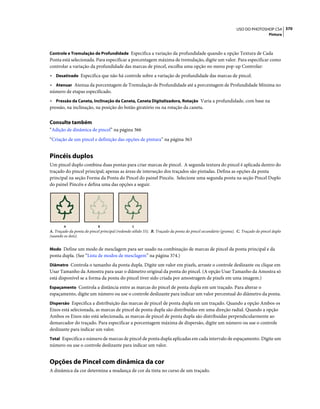 370USO DO PHOTOSHOP CS4
Pintura
Controle e Tremulação de Profundidade Especifica a variação da profundidade quando a opção Textura de Cada
Ponta está selecionada. Para especificar a porcentagem máxima de tremulação, digite um valor. Para especificar como
controlar a variação da profundidade das marcas de pincel, escolha uma opção no menu pop-up Controlar:
• Desativado Especifica que não há controle sobre a variação de profundidade das marcas de pincel.
• Atenuar Atenua da porcentagem de Tremulação de Profundidade até a porcentagem de Profundidade Mínima no
número de etapas especificado.
• Pressão da Caneta, Inclinação da Caneta, Caneta Digitalizadora, Rotação Varia a profundidade, com base na
pressão, na inclinação, na posição do botão giratório ou na rotação da caneta.
Consulte também
“Adição de dinâmica de pincel” na página 366
“Criação de um pincel e definição das opções de pintura” na página 363
Pincéis duplos
Um pincel duplo combina duas pontas para criar marcas de pincel. A segunda textura do pincel é aplicada dentro do
traçado do pincel principal; apenas as áreas de interseção dos traçados são pintadas. Defina as opções da ponta
principal na seção Forma da Ponta do Pincel do painel Pincéis. Selecione uma segunda ponta na seção Pincel Duplo
do painel Pincéis e defina uma das opções a seguir.
A. Traçado da ponta do pincel principal (redondo sólido 55). B. Traçado da ponta do pincel secundário (grama). C. Traçado do pincel duplo
(usando os dois).
Modo Define um modo de mesclagem para ser usado na combinação de marcas de pincel da ponta principal e da
ponta dupla. (See “Lista de modos de mesclagem” na página 374.)
Diâmetro Controla o tamanho da ponta dupla. Digite um valor em pixels, arraste o controle deslizante ou clique em
Usar Tamanho da Amostra para usar o diâmetro original da ponta do pincel. (A opção Usar Tamanho da Amostra só
está disponível se a forma da ponta do pincel tiver sido criada por amostragem de pixels em uma imagem.)
Espaçamento Controla a distância entre as marcas do pincel de ponta dupla em um traçado. Para alterar o
espaçamento, digite um número ou use o controle deslizante para indicar um valor percentual do diâmetro da ponta.
Dispersão Especifica a distribuição das marcas de pincel de ponta dupla em um traçado. Quando a opção Ambos os
Eixos está selecionada, as marcas de pincel de ponta dupla são distribuídas em uma direção radial. Quando a opção
Ambos os Eixos não está selecionada, as marcas de pincel de ponta dupla são distribuídas perpendicularmente ao
demarcador do traçado. Para especificar a porcentagem máxima de dispersão, digite um número ou use o controle
deslizante para indicar um valor.
Total Especifica o número de marcas de pincel de ponta dupla aplicadas em cada intervalo de espaçamento. Digite um
número ou use o controle deslizante para indicar um valor.
Opções de Pincel com dinâmica da cor
A dinâmica da cor determina a mudança de cor da tinta no curso de um traçado.
A B C
 