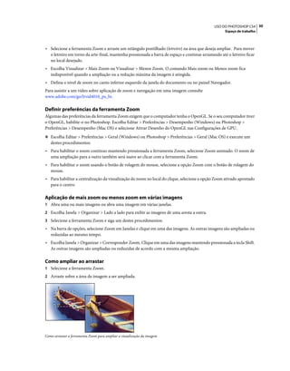 30USO DO PHOTOSHOP CS4
Espaço de trabalho
• Selecione a ferramenta Zoom e arraste um retângulo pontilhado (letreiro) na área que deseja ampliar. Para mover
o letreiro em torno da arte-final, mantenha pressionada a barra de espaço e continue arrastando até o letreiro ficar
no local desejado.
• Escolha Visualizar > Mais Zoom ou Visualizar > Menos Zoom. O comando Mais zoom ou Menos zoom fica
indisponível quando a ampliação ou a redução máxima da imagem é atingida.
• Defina o nível de zoom no canto inferior esquerdo da janela do documento ou no painel Navegador.
Para assistir a um vídeo sobre aplicação de zoom e navegação em uma imagem consulte
www.adobe.com/go/lrvid4010_ps_br.
Definir preferências da ferramenta Zoom
Algumas das preferências da ferramenta Zoom exigem que o computador tenha o OpenGL. Se o seu computador tiver
o OpenGL, habilite-o no Photoshop. Escolha Editar > Preferências > Desempenho (Windows) ou Photoshop >
Preferências > Desempenho (Mac OS) e selecione Ativar Desenho do OpenGL nas Configurações de GPU.
❖ Escolha Editar > Preferências > Geral (Windows) ou Photoshop > Preferências > Geral (Mac OS) e execute um
destes procedimentos:
• Para habilitar o zoom contínuo mantendo pressionada a ferramenta Zoom, selecione Zoom animado. O zoom de
uma ampliação para a outra também será suave ao clicar com a ferramenta Zoom.
• Para habilitar o zoom usando o botão de rolagem do mouse, selecione a opção Zoom com o botão de rolagem do
mouse.
• Para habilitar a centralização da visualização do zoom no local do clique, selecione a opção Zoom ativado apontado
para o centro
Aplicação de mais zoom ou menos zoom em várias imagens
1 Abra uma ou mais imagens ou abra uma imagem em várias janelas.
2 Escolha Janela > Organizar > Lado a lado para exibir as imagens de uma aresta a outra.
3 Selecione a ferramenta Zoom e siga um destes procedimentos:
• Na barra de opções, selecione Zoom em Janelas e clique em uma das imagens. As outras imagens são ampliadas ou
reduzidas ao mesmo tempo.
• Escolha Janela > Organizar > Corresponder Zoom. Clique em uma das imagens mantendo pressionada a tecla Shift.
As outras imagens são ampliadas ou reduzidas de acordo com a mesma ampliação.
Como ampliar ao arrastar
1 Selecione a ferramenta Zoom.
2 Arraste sobre a área da imagem a ser ampliada.
Como arrastar a ferramenta Zoom para ampliar a visualização da imagem
 