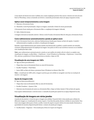 31USO DO PHOTOSHOP CS4
Espaço de trabalho
A área dentro do letreiro de zoom é exibida com a maior ampliação possível. Para mover o letreiro em torno da arte-
final no Photoshop, comece arrastando um letreiro e mantenha pressionada a barra de espaço enquanto arrasta.
Aplicar zoom temporariamente a uma imagem
1 Selecione a ferramenta Zoom.
2 Mantenha a tecla H pressionada e clique na imagem, mantendo o botão do mouse pressionado.
A ferramenta Zoom muda para a ferramenta Mão e a ampliação da imagem é alterada.
3 Solte o botão do mouse.
A imagem retornará ao tamanho anterior. Liberar a tecla H muda a ferramenta Mão de volta para a ferramenta Zoom.
Como redimensionar automaticamente a janela ao aplicar zoom
❖ Com a ferramenta Zoom ativa, selecione Redimensionar Janelas para Ajustar na barra de opções. A janela é
redimensionada ao ampliar ou reduzir a visualização da imagem.
Quando a opção Redimensionar para Ajustar Janelas está desmarcada (o padrão), a janela mantém um tamanho
constante independentemente da ampliação da imagem. Isso pode ser útil ao usar monitores menores ou ao trabalhar
com visualizações lado a lado.
Nota: para redimensionar automaticamente a janela ao usar atalhos de teclado a fim de reduzir ou ampliar uma
visualização de imagem, escolha Editar > Preferências > Geral (Windows) ou Photoshop > Preferências > Geral (Mac
OS), selecione a preferência O Zoom Redimensiona as Janelas e clique em OK.
Visualização de uma imagem em 100%
❖ Siga um destes procedimentos:
• Clique duas vezes na ferramenta Zoom na caixa de ferramentas.
• Escolha Visualizar > Pixels Reais.
• Insira 100% na Barra de Status e pressione Enter (Windows) ou Return (Mac OS).
Nota: a visualização de 100% exibe a imagem na forma que será exibida no navegador (com base na resolução do
monitor e da imagem).
Ajuste da imagem à tela
❖ Siga um destes procedimentos:
• Clique duas vezes na ferramenta Mão na caixa de ferramentas.
• Escolha Visualizar > Ajustar à Tela.
• Selecione uma ferramenta de zoom ou a ferramenta Mão e clique no botão Ajustar à Tela na barra de opções.
Essas opções redimensionam o nível de zoom e o tamanho da janela para ajustá-los ao espaço disponível na tela.
Visualização de imagens em várias janelas
A janela do documento é o local em que as imagens são exibidas. É possível abrir várias janelas para exibição de
diferentes imagens ou visualizações do mesmo arquivo. Uma lista das janelas abertas é exibida no menu Janela. Para
trazer uma imagem aberta para a frente, escolha o nome do arquivo na parte inferior do menu Janela. Entretanto, a
quantidade de memória disponível pode limitar o número de janelas por imagem.
1 Escolha Janela > Organizar > Nova Janela para [Nome do Arquivo de Imagem].
 