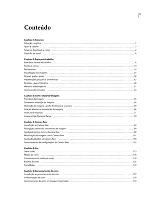 iv
Conteúdo
Capítulo 1: Recursos
Ativação e registro . . . . . . . . . . . . . . . . . . . . . . . . . . . . . . . . . . . . . . . . . . . . . . . . . . . . . . . . . . . . . . . . . . . . . . . . . . . . . . . . . . . . . . . . . . . . . . . . . . . . 1
Ajuda e suporte . . . . . . . . . . . . . . . . . . . . . . . . . . . . . . . . . . . . . . . . . . . . . . . . . . . . . . . . . . . . . . . . . . . . . . . . . . . . . . . . . . . . . . . . . . . . . . . . . . . . . . . 2
Serviços, downloads e extras . . . . . . . . . . . . . . . . . . . . . . . . . . . . . . . . . . . . . . . . . . . . . . . . . . . . . . . . . . . . . . . . . . . . . . . . . . . . . . . . . . . . . . . . . . . 2
O que há de novo? . . . . . . . . . . . . . . . . . . . . . . . . . . . . . . . . . . . . . . . . . . . . . . . . . . . . . . . . . . . . . . . . . . . . . . . . . . . . . . . . . . . . . . . . . . . . . . . . . . . . 4
Capítulo 2: Espaço de trabalho
Princípios da área de trabalho . . . . . . . . . . . . . . . . . . . . . . . . . . . . . . . . . . . . . . . . . . . . . . . . . . . . . . . . . . . . . . . . . . . . . . . . . . . . . . . . . . . . . . . . . 6
Painéis e menus . . . . . . . . . . . . . . . . . . . . . . . . . . . . . . . . . . . . . . . . . . . . . . . . . . . . . . . . . . . . . . . . . . . . . . . . . . . . . . . . . . . . . . . . . . . . . . . . . . . . . . 14
Ferramentas . . . . . . . . . . . . . . . . . . . . . . . . . . . . . . . . . . . . . . . . . . . . . . . . . . . . . . . . . . . . . . . . . . . . . . . . . . . . . . . . . . . . . . . . . . . . . . . . . . . . . . . . . 19
Visualização das imagens . . . . . . . . . . . . . . . . . . . . . . . . . . . . . . . . . . . . . . . . . . . . . . . . . . . . . . . . . . . . . . . . . . . . . . . . . . . . . . . . . . . . . . . . . . . . . 27
Réguas, grade e guias . . . . . . . . . . . . . . . . . . . . . . . . . . . . . . . . . . . . . . . . . . . . . . . . . . . . . . . . . . . . . . . . . . . . . . . . . . . . . . . . . . . . . . . . . . . . . . . . 36
Predefinições, plug-ins e preferências . . . . . . . . . . . . . . . . . . . . . . . . . . . . . . . . . . . . . . . . . . . . . . . . . . . . . . . . . . . . . . . . . . . . . . . . . . . . . . . . . 42
Desfazer e painel Histórico . . . . . . . . . . . . . . . . . . . . . . . . . . . . . . . . . . . . . . . . . . . . . . . . . . . . . . . . . . . . . . . . . . . . . . . . . . . . . . . . . . . . . . . . . . . . 46
Memória e desempenho . . . . . . . . . . . . . . . . . . . . . . . . . . . . . . . . . . . . . . . . . . . . . . . . . . . . . . . . . . . . . . . . . . . . . . . . . . . . . . . . . . . . . . . . . . . . . . 51
Gerenciando conexões . . . . . . . . . . . . . . . . . . . . . . . . . . . . . . . . . . . . . . . . . . . . . . . . . . . . . . . . . . . . . . . . . . . . . . . . . . . . . . . . . . . . . . . . . . . . . . . 53
Capítulo 3: Abrir e importar imagens
Princípios da imagem . . . . . . . . . . . . . . . . . . . . . . . . . . . . . . . . . . . . . . . . . . . . . . . . . . . . . . . . . . . . . . . . . . . . . . . . . . . . . . . . . . . . . . . . . . . . . . . . 55
Tamanho e resolução da imagem . . . . . . . . . . . . . . . . . . . . . . . . . . . . . . . . . . . . . . . . . . . . . . . . . . . . . . . . . . . . . . . . . . . . . . . . . . . . . . . . . . . . . 58
Obtenção de imagens a partir de câmeras e scanners . . . . . . . . . . . . . . . . . . . . . . . . . . . . . . . . . . . . . . . . . . . . . . . . . . . . . . . . . . . . . . . . . . 64
Criação, abertura e importação de imagens . . . . . . . . . . . . . . . . . . . . . . . . . . . . . . . . . . . . . . . . . . . . . . . . . . . . . . . . . . . . . . . . . . . . . . . . . . . 66
Inserção de arquivos . . . . . . . . . . . . . . . . . . . . . . . . . . . . . . . . . . . . . . . . . . . . . . . . . . . . . . . . . . . . . . . . . . . . . . . . . . . . . . . . . . . . . . . . . . . . . . . . . 71
Imagens High Dynamic Range . . . . . . . . . . . . . . . . . . . . . . . . . . . . . . . . . . . . . . . . . . . . . . . . . . . . . . . . . . . . . . . . . . . . . . . . . . . . . . . . . . . . . . . . 74
Capítulo 4: Camera Raw
Introdução ao Camera Raw . . . . . . . . . . . . . . . . . . . . . . . . . . . . . . . . . . . . . . . . . . . . . . . . . . . . . . . . . . . . . . . . . . . . . . . . . . . . . . . . . . . . . . . . . . . 83
Navegação, abertura e salvamento de imagens . . . . . . . . . . . . . . . . . . . . . . . . . . . . . . . . . . . . . . . . . . . . . . . . . . . . . . . . . . . . . . . . . . . . . . . 89
Ajustes de cores e tons no Camera Raw . . . . . . . . . . . . . . . . . . . . . . . . . . . . . . . . . . . . . . . . . . . . . . . . . . . . . . . . . . . . . . . . . . . . . . . . . . . . . . . 92
Modificação de imagens com o Camera Raw . . . . . . . . . . . . . . . . . . . . . . . . . . . . . . . . . . . . . . . . . . . . . . . . . . . . . . . . . . . . . . . . . . . . . . . . . 101
Ajustes localizados no Camera Raw . . . . . . . . . . . . . . . . . . . . . . . . . . . . . . . . . . . . . . . . . . . . . . . . . . . . . . . . . . . . . . . . . . . . . . . . . . . . . . . . . . 104
Gerenciamento de configurações do Camera Raw . . . . . . . . . . . . . . . . . . . . . . . . . . . . . . . . . . . . . . . . . . . . . . . . . . . . . . . . . . . . . . . . . . . . 107
Capítulo 5: Cor
Sobre cores . . . . . . . . . . . . . . . . . . . . . . . . . . . . . . . . . . . . . . . . . . . . . . . . . . . . . . . . . . . . . . . . . . . . . . . . . . . . . . . . . . . . . . . . . . . . . . . . . . . . . . . . . 113
Modos de cores . . . . . . . . . . . . . . . . . . . . . . . . . . . . . . . . . . . . . . . . . . . . . . . . . . . . . . . . . . . . . . . . . . . . . . . . . . . . . . . . . . . . . . . . . . . . . . . . . . . . . 116
Conversão entre modos de cores . . . . . . . . . . . . . . . . . . . . . . . . . . . . . . . . . . . . . . . . . . . . . . . . . . . . . . . . . . . . . . . . . . . . . . . . . . . . . . . . . . . . 118
Escolha de cores . . . . . . . . . . . . . . . . . . . . . . . . . . . . . . . . . . . . . . . . . . . . . . . . . . . . . . . . . . . . . . . . . . . . . . . . . . . . . . . . . . . . . . . . . . . . . . . . . . . . . 125
Painel Kuler . . . . . . . . . . . . . . . . . . . . . . . . . . . . . . . . . . . . . . . . . . . . . . . . . . . . . . . . . . . . . . . . . . . . . . . . . . . . . . . . . . . . . . . . . . . . . . . . . . . . . . . . . 134
Capítulo 6: Gerenciamento de cores
Introdução ao gerenciamento de cores . . . . . . . . . . . . . . . . . . . . . . . . . . . . . . . . . . . . . . . . . . . . . . . . . . . . . . . . . . . . . . . . . . . . . . . . . . . . . . 137
Uniformização de cores . . . . . . . . . . . . . . . . . . . . . . . . . . . . . . . . . . . . . . . . . . . . . . . . . . . . . . . . . . . . . . . . . . . . . . . . . . . . . . . . . . . . . . . . . . . . . . 139
Gerenciamento de cores em imagens importadas . . . . . . . . . . . . . . . . . . . . . . . . . . . . . . . . . . . . . . . . . . . . . . . . . . . . . . . . . . . . . . . . . . . . 143
 