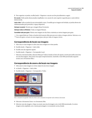 32USO DO PHOTOSHOP CS4
Espaço de trabalho
2 Para organizar as janelas, escolha Janela > Organizar e execute um dos procedimentos a seguir:
Em cascata Exibe janelas desencaixadas empilhadas e em cascata do canto superior esquerdo para o canto inferior
direito da tela.
Lado a lado Exibe as janelas de uma extremidade a outra. À medida que as imagens são fechadas, as janelas abertas são
redimensionadas para preencher o espaço disponível.
Sobrepor na janela Permite que a imagem flutue livremente.
Sobrepor todos no Windows Todas as imagens flutuam.
Consolidar tudo para guias Mostra uma imagem em tela cheia e minimiza as outras imagens para guias.
Use a opção Rolar por Todas as Janelas da ferramenta Mão para percorrer todas as imagens abertas. Selecione-a na
barra de opções e arraste em uma imagem para rolar por todas as imagens visíveis.
Correspondência de locais nas imagens
1 Abra uma ou mais imagens ou abra uma única imagem em várias janelas.
2 Escolha Janela > Organizar > Lado a lado.
3 Escolha uma das seguintes opções:
• Escolha Janela > Organizar > Corresponder Local.
• Selecione a ferramenta Mão, selecione Rolar por Todas as Janelas na barra de opções e arraste para exibir outra área
em uma das imagens. (Para ativar essa opção temporariamente, mantenha a tecla Shift pressionada enquanto
arrasta com a ferramenta Mão.)
Correspondência de zoom e de locais nas imagens
1 Abra uma ou mais imagens ou várias cópias de uma única imagem.
2 ou Janela > Organizar > Lado a lado.
3 Escolha Janela > Organizar > Corresponder a Todos.
Sem o comando Corresponder Tudo (em cima) e com o comando Corresponder tudo (embaixo) selecionado.
4 Selecione a ferramenta Zoom ou a ferramenta Mão.
5 Selecione uma das imagens e clique ou arraste uma área da imagem com a tecla Shift pressionada. As outras
imagens serão ampliadas com a mesma porcentagem e se encaixarão na área clicada.
 