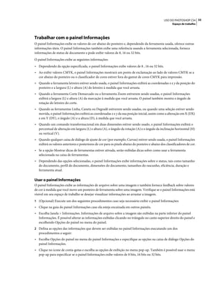 33USO DO PHOTOSHOP CS4
Espaço de trabalho
Trabalhar com o painel Informações
O painel Informações exibe os valores de cor abaixo do ponteiro e, dependendo da ferramenta usada, oferece outras
informações úteis. O painel Informações também exibe uma referência usando a ferramenta selecionada, fornece
informações de status de documento e pode exibir valores de 8, 16 ou 32 bits.
O painel Informações exibe as seguintes informações:
• Dependendo da opção especificada, o painel Informações exibe valores de 8 , 16 ou 32 bits.
• Ao exibir valores CMYK, o painel Informações mostrará um ponto de exclamação ao lado de valores CMYK se a
cor abaixo do ponteiro ou o classificador de cores estiver fora do gamut de cores CMYK para impressão.
• Quando a ferramenta letreiro estiver sendo usada, o painel Informações exibirá as coordenadas x e y da posição do
ponteiro e a largura (L) e altura (A) do letreiro à medida que você arrasta.
• Quando a ferramenta Corte Demarcado ou a ferramenta Zoom estiverem sendo usadas, o painel Informações
exibirá a largura (L) e altura (A) da marcação à medida que você arrasta. O painel também mostra o ângulo de
rotação do letreiro do corte.
• Quando as ferramentas Linha, Caneta ou Degradê estiverem sendo usadas, ou quando uma seleção estiver sendo
movida, o painel Informações exibirá as coordenadas x e y da sua posição inicial, assim como a alteração em X (DX)
e em Y (DY), o ângulo (A) e a altura (D), à medida que você arrasta.
• Quando um comando transformacional em duas dimensões estiver sendo usado, o painel Informações exibirá o
percentual de alteração em largura (L) e altura (A), o ângulo da rotação (A) e o ângulo da inclinação horizontal (H)
ou vertical (V).
• Quando qualquer caixa de diálogo de ajuste de cor (por exemplo, Curvas) estiver sendo usada, o painel Informações
exibirá os valores anteriores e posteriores de cor para os pixels abaixo do ponteiro e abaixo dos classificadores de cor.
• Se a opção Mostrar dicas de ferramentas estiver ativada, serão exibidas dicas sobre como usar a ferramenta
selecionada na caixa de ferramentas.
• Dependendo das opções selecionadas, o painel Informações exibe informações sobre o status, tais como tamanho
do documento, perfil do documento, dimensões do documento, tamanhos do rascunho, eficiência, duração e
ferramenta atual.
Usar o painel Informações
O painel Informações exibe as informações de arquivo sobre uma imagem e também fornece feedback sobre valores
de cor à medida que você move um ponteiro de ferramenta sobre uma imagem. Verifique se o painel Informações está
visível em seu espaço de trabalho se desejar visualizar informações ao arrastar a imagem.
1 (Opcional) Execute um dos seguintes procedimentos caso seja necessário exibir o painel Informações:
• Clique na guia do painel Informações caso ela esteja encaixada em outros painéis.
• Escolha Janela > Informações. Informações de arquivo sobre a imagem são exibidas na parte inferior do painel
Informações. É possível alterar as informações exibidas clicando no triângulo no canto superior direito do painel e
escolhendo Opções do painel no menu do painel.
2 Defina as opções das informações que devem ser exibidas no painel Informações executando um dos
procedimentos a seguir:
• Escolha Opções do painel no menu do painel Informações e especifique as opções na caixa de diálogo Opções do
painel Informações.
• Clique no ícone de conta-gotas e escolha as opções de exibição no menu pop-up. Também é possível usar o menu
pop-up para especificar se o painel Informações exibe valores de 8 bits, 16 bits ou 32 bits.
 