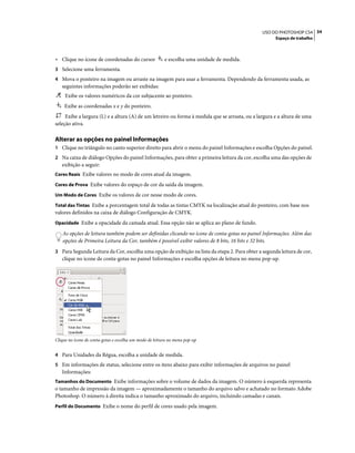 34USO DO PHOTOSHOP CS4
Espaço de trabalho
• Clique no ícone de coordenadas do cursor e escolha uma unidade de medida.
3 Selecione uma ferramenta.
4 Mova o ponteiro na imagem ou arraste na imagem para usar a ferramenta. Dependendo da ferramenta usada, as
seguintes informações poderão ser exibidas:
Exibe os valores numéricos da cor subjacente ao ponteiro.
Exibe as coordenadas x e y do ponteiro.
Exibe a largura (L) e a altura (A) de um letreiro ou forma à medida que se arrasta, ou a largura e a altura de uma
seleção ativa.
Alterar as opções no painel Informações
1 Clique no triângulo no canto superior direito para abrir o menu do painel Informações e escolha Opções do painel.
2 Na caixa de diálogo Opções do painel Informações, para obter a primeira leitura da cor, escolha uma das opções de
exibição a seguir:
Cores Reais Exibe valores no modo de cores atual da imagem.
Cores de Prova Exibe valores do espaço de cor da saída da imagem.
Um Modo de Cores Exibe os valores de cor nesse modo de cores.
Total das Tintas Exibe a porcentagem total de todas as tintas CMYK na localização atual do ponteiro, com base nos
valores definidos na caixa de diálogo Configuração de CMYK.
Opacidade Exibe a opacidade da camada atual. Essa opção não se aplica ao plano de fundo.
As opções de leitura também podem ser definidas clicando no ícone de conta-gotas no painel Informações. Além das
opções de Primeira Leitura da Cor, também é possível exibir valores de 8 bits, 16 bits e 32 bits.
3 Para Segunda Leitura da Cor, escolha uma opção de exibição na lista da etapa 2. Para obter a segunda leitura de cor,
clique no ícone de conta-gotas no painel Informações e escolha opções de leitura no menu pop-up.
Clique no ícone de conta-gotas e escolha um modo de leitura no menu pop-up
4 Para Unidades da Régua, escolha a unidade de medida.
5 Em informações de status, selecione entre os itens abaixo para exibir informações de arquivos no painel
Informações:
Tamanhos do Documento Exibe informações sobre o volume de dados da imagem. O número à esquerda representa
o tamanho de impressão da imagem — aproximadamente o tamanho do arquivo salvo e achatado no formato Adobe
Photoshop. O número à direita indica o tamanho aproximado do arquivo, incluindo camadas e canais.
Perfil do Documento Exibe o nome do perfil de cores usado pela imagem.
 