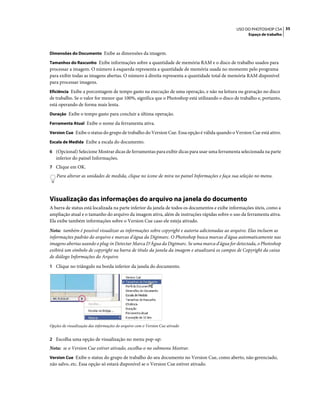35USO DO PHOTOSHOP CS4
Espaço de trabalho
Dimensões do Documento Exibe as dimensões da imagem.
Tamanhos do Rascunho Exibe informações sobre a quantidade de memória RAM e o disco de trabalho usados para
processar a imagem. O número à esquerda representa a quantidade de memória usada no momento pelo programa
para exibir todas as imagens abertas. O número à direita representa a quantidade total de memória RAM disponível
para processar imagens.
Eficiência Exibe a porcentagem de tempo gasto na execução de uma operação, e não na leitura ou gravação no disco
de trabalho. Se o valor for menor que 100%, significa que o Photoshop está utilizando o disco de trabalho e, portanto,
está operando de forma mais lenta.
Duração Exibe o tempo gasto para concluir a última operação.
Ferramenta Atual Exibe o nome da ferramenta ativa.
Version Cue Exibe o status do grupo de trabalho do Version Cue. Essa opção é válida quando o Version Cue está ativo.
Escala de Medida Exibe a escala do documento.
6 (Opcional) Selecione Mostrar dicas de ferramentas para exibir dicas para usar uma ferramenta selecionada na parte
inferior do painel Informações.
7 Clique em OK.
Para alterar as unidades de medida, clique no ícone de mira no painel Informações e faça sua seleção no menu.
Visualização das informações do arquivo na janela do documento
A barra de status está localizada na parte inferior da janela de todos os documentos e exibe informações úteis, como a
ampliação atual e o tamanho do arquivo da imagem ativa, além de instruções rápidas sobre o uso da ferramenta ativa.
Ela exibe também informações sobre o Version Cue caso ele esteja ativado.
Nota: também é possível visualizar as informações sobre copyright e autoria adicionadas ao arquivo. Elas incluem as
informações padrão do arquivo e marcas d'água da Digimarc. O Photoshop busca marcas d'água automaticamente nas
imagens abertas usando o plug-in Detectar Marca D'Água da Digimarc. Se uma marca d'água for detectada, o Photoshop
exibirá um símbolo de copyright na barra de título da janela da imagem e atualizará os campos de Copyright da caixa
de diálogo Informações do Arquivo.
1 Clique no triângulo na borda inferior da janela do documento.
Opções de visualização das informações do arquivo com o Version Cue ativado
2 Escolha uma opção de visualização no menu pop-up:
Nota: se o Version Cue estiver ativado, escolha-o no submenu Mostrar.
Version Cue Exibe o status do grupo de trabalho do seu documento no Version Cue, como aberto, não gerenciado,
não salvo, etc. Essa opção só estará disponível se o Version Cue estiver ativado.
 