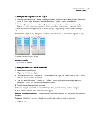 37USO DO PHOTOSHOP CS4
Espaço de trabalho
Alteração da origem zero da régua
1 (Opcional) Escolha Visualizar > Ajustar a, e selecione qualquer combinação de opções do submenu. Isso ajusta a
origem da régua às guias, fatias ou aos limites do documento. Também é possível ajustar à grade.
2 Posicione o ponteiro sobre a interseção de réguas no canto superior esquerdo da janela e arraste a imagem na
diagonal para baixo. Um conjunto de cursores de mira será exibido, marcando a nova origem nas réguas.
Pode-se manter a tecla Shift pressionada ao arrastar para que a origem da régua se ajuste aos traços da régua.
Para redefinir a origem de uma régua para o valor padrão, clique duas vezes no canto superior esquerdo da régua.
Arraste para criar uma nova origem da régua
Consulte também
“Uso de ajuste” na página 41
Alteração das unidades de medida
1 Siga um destes procedimentos:
• Clique duas vezes em uma régua.
• (Windows) Escolha Editar > Preferências > Unidades e Réguas ou clique com o botão direito na régua e escolha
uma nova unidade no menu de contexto.
• (Mac OS) Escolha Photoshop > Preferências > Unidades e Réguas ou clique na régua com a tecla Control
pressionada e escolha uma nova unidade no menu de contexto.
2 Para Réguas, escolha uma unidade de medida.
Nota: Uma alteração nas unidades no painel Informações altera automaticamente as unidades nas réguas.
3 Para Tamanho do Ponto/Paica, escolha uma destas opções:
PostScript (72 pontos por polegada) Define um tamanho de unidade compatível para imprimir em um dispositivo
PostScript.
Tradicional Utiliza 72,27 pontos por polegada, um tamanho tradicionalmente usado na impressão.
4 Clique em OK.
 
