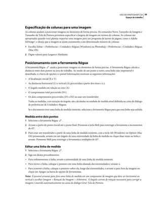 38USO DO PHOTOSHOP CS4
Espaço de trabalho
Especificação de colunas para uma imagem
As colunas ajudam a posicionar imagens ou elementos de forma precisa. Os comandos Novo, Tamanho da Imagem e
Tamanho da Tela de Pintura permitem especificar a largura da imagem em termos de colunas. As colunas são
apropriadas quando você planeja importar uma imagem para um programa de layout de página, como o Adobe
InDesign®, e deseja que a imagem se ajuste exatamente a um determinado número de colunas.
1 Escolha Editar > Preferências > Unidades e Réguas (Windows) ou Photoshop > Preferências > Unidades e Réguas
(Mac OS).
2 Digite valores para Largura e Medianiz.
Posicionamento com a ferramenta Régua
A ferramenta Régua ajuda a posicionar imagens ou elementos de forma precisa. A ferramenta Régua calcula a
distância entre dois pontos na área de trabalho. Ao medir de um ponto a outro, uma linha não-imprimível é
desenhada, e a barra de opções e o painel Informações mostram as seguintes informações:
• A localização inicial (X e Y)
• As distâncias horizontal (L) e vertical (A) percorridas a partir dos eixos x e y
• O ângulo medido em relação ao eixo (A)
• O comprimento total percorrido (D1)
• Os dois comprimentos percorridos (D1 e D2) ao usar um transferidor
Todas as medidas, com exceção do ângulo, são calculadas na unidade de medida atual definida na caixa de diálogo
de preferências de Unidades e Réguas.
Se o documento tiver uma linha de medida existente, selecione a ferramenta Régua para que essa linha seja exibida.
Medida entre dois pontos
1 Selecione a ferramenta Régua .
2 Arraste a partir do ponto inicial até o ponto final. Pressione a tecla Shift para restringir a ferramenta a incrementos
de 45°.
3 Para criar um transferidor a partir de uma linha de medida existente, com a tecla Alt (Windows) ou Option (Mac
OS) pressionada, arraste em um ângulo de uma extremidade da linha de medida ou clique duas vezes na linha e
arraste. Pressione Shift para restringir a ferramenta a múltiplos de 45°.
Editar uma linha de medida
1 Selecione a ferramenta Régua .
2 Siga um destes procedimentos:
• Para redimensionar a linha, arraste a extremidade de uma linha de medida existente.
• Para mover a linha, coloque o ponteiro em uma linha afastada das extremidades e arraste-a.
• Para remover a linha, coloque o ponteiro sobre ela, longe das extremidades, e arraste-a para fora da imagem ou
clique em Apagar na barra de opções de ferramentas.
Nota: É possível arrastar para fora uma linha de medida em um componente de imagem que deve ser horizontal ou
vertical e escolher Imagem > Rotação da Imagem > Arbitrário. O ângulo correto de rotação necessário para corrigir a
imagem é inserido automaticamente na caixa de diálogo Girar Tela de Pintura.
 