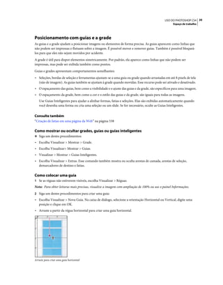 39USO DO PHOTOSHOP CS4
Espaço de trabalho
Posicionamento com guias e a grade
As guias e a grade ajudam a posicionar imagens ou elementos de forma precisa. As guias aparecem como linhas que
não podem ser impressas e flutuam sobre a imagem. É possível mover e remover guias. Também é possível bloqueá-
los para que eles não sejam movidos por acidente.
A grade é útil para dispor elementos simetricamente. Por padrão, ela aparece como linhas que não podem ser
impressas, mas pode ser exibida também como pontos.
Guias e grades apresentam comportamentos semelhantes:
• Seleções, bordas de seleção e ferramentas ajustam-se a uma guia ou grade quando arrastadas em até 8 pixels de tela
(não de imagem). As guias também se ajustam à grade quando movidas. Esse recurso pode ser ativado e desativado.
• O espaçamento das guias, bem como a visibilidade e o ajuste das guias e da grade, são específicos para uma imagem.
• O espaçamento da grade, bem como a cor e o estilo das guias e da grade, são iguais para todas as imagens.
Use Guias Inteligentes para ajudar a alinhar formas, fatias e seleções. Elas são exibidas automaticamente quando
você desenha uma forma ou cria uma seleção ou um slide. Se for necessário, oculte as Guias Inteligentes.
Consulte também
“Criação de fatias em uma página da Web” na página 538
Como mostrar ou ocultar grades, guias ou guias inteligentes
❖ Siga um destes procedimentos:
• Escolha Visualizar > Mostrar > Grade.
• Escolha Visualizar> Mostrar > Guias.
• Visualizar > Mostrar > Guias Inteligentes.
• Escolha Visualizar > Extras. Esse comando também mostra ou oculta arestas de camada, arestas de seleção,
demarcadores de destino e fatias.
Como colocar uma guia
1 Se as réguas não estiverem visíveis, escolha Visualizar > Réguas.
Nota: Para obter leituras mais precisas, visualize a imagem com ampliação de 100% ou use o painel Informações.
2 Siga um destes procedimentos para criar uma guia:
• Escolha Visualizar > Nova Guia. Na caixa de diálogo, selecione a orientação Horizontal ou Vertical, digite uma
posição e clique em OK.
• Arraste a partir da régua horizontal para criar uma guia horizontal.
Arraste para criar uma guia horizontal
 