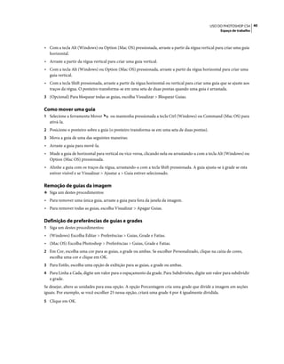 40USO DO PHOTOSHOP CS4
Espaço de trabalho
• Com a tecla Alt (Windows) ou Option (Mac OS) pressionada, arraste a partir da régua vertical para criar uma guia
horizontal.
• Arraste a partir da régua vertical para criar uma guia vertical.
• Com a tecla Alt (Windows) ou Option (Mac OS) pressionada, arraste a partir da régua horizontal para criar uma
guia vertical.
• Com a tecla Shift pressionada, arraste a partir da régua horizontal ou vertical para criar uma guia que se ajuste aos
traços da régua. O ponteiro transforma-se em uma seta de duas pontas quando uma guia é arrastada.
3 (Opcional) Para bloquear todas as guias, escolha Visualizar > Bloquear Guias.
Como mover uma guia
1 Selecione a ferramenta Mover ou mantenha pressionada a tecla Ctrl (Windows) ou Command (Mac OS) para
ativá-la.
2 Posicione o ponteiro sobre a guia (o ponteiro transforma-se em uma seta de duas pontas).
3 Mova a guia de uma das seguintes maneiras:
• Arraste a guia para movê-la.
• Mude a guia de horizontal para vertical ou vice-versa, clicando nela ou arrastando-a com a tecla Alt (Windows) ou
Option (Mac OS) pressionada.
• Alinhe a guia com os traços da régua, arrastando-a com a tecla Shift pressionada. A guia ajusta-se à grade se esta
estiver visível e se Visualizar > Ajustar a > Guia estiver selecionado.
Remoção de guias da imagem
❖ Siga um destes procedimentos:
• Para remover uma única guia, arraste a guia para fora da janela da imagem.
• Para remover todas as guias, escolha Visualizar > Apagar Guias.
Definição de preferências de guias e grades
1 Siga um destes procedimentos:
• (Windows) Escolha Editar > Preferências > Guias, Grade e Fatias.
• (Mac OS) Escolha Photoshop > Preferências > Guias, Grade e Fatias.
2 Em Cor, escolha uma cor para as guias, a grade ou ambas. Se escolher Personalizado, clique na caixa de cores,
escolha uma cor e clique em OK.
3 Para Estilo, escolha uma opção de exibição para as guias, a grade ou ambas.
4 Para Linha a Cada, digite um valor para o espaçamento da grade. Para Subdivisões, digite um valor para subdividir
a grade.
Se desejar, altere as unidades para essa opção. A opção Porcentagem cria uma grade que divide a imagem em seções
iguais. Por exemplo, se você escolher 25 nessa opção, criará uma grade 4 por 4 igualmente dividida.
5 Clique em OK.
 