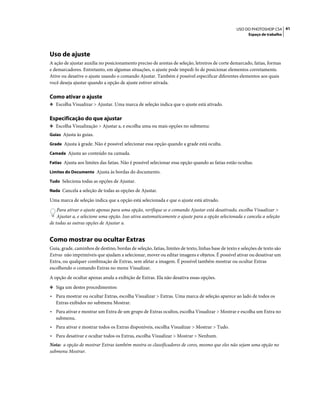 41USO DO PHOTOSHOP CS4
Espaço de trabalho
Uso de ajuste
A ação de ajustar auxilia no posicionamento preciso de arestas de seleção, letreiros de corte demarcado, fatias, formas
e demarcadores. Entretanto, em algumas situações, o ajuste pode impedi-lo de posicionar elementos corretamente.
Ative ou desative o ajuste usando o comando Ajustar. Também é possível especificar diferentes elementos aos quais
você deseja ajustar quando a opção de ajuste estiver ativada.
Como ativar o ajuste
❖ Escolha Visualizar > Ajustar. Uma marca de seleção indica que o ajuste está ativado.
Especificação do que ajustar
❖ Escolha Visualização > Ajustar a, e escolha uma ou mais opções no submenu:
Guias Ajusta às guias.
Grade Ajusta à grade. Não é possível selecionar essa opção quando a grade está oculta.
Camada Ajusta ao conteúdo na camada.
Fatias Ajusta aos limites das fatias. Não é possível selecionar essa opção quando as fatias estão ocultas.
Limites do Documento Ajusta às bordas do documento.
Tudo Seleciona todas as opções de Ajustar.
Nada Cancela a seleção de todas as opções de Ajustar.
Uma marca de seleção indica que a opção está selecionada e que o ajuste está ativado.
Para ativar o ajuste apenas para uma opção, verifique se o comando Ajustar está desativado, escolha Visualizar >
Ajustar a, e selecione uma opção. Isso ativa automaticamente o ajuste para a opção selecionada e cancela a seleção
de todas as outras opções de Ajustar a.
Como mostrar ou ocultar Extras
Guia, grade, caminhos de destino, bordas de seleção, fatias, limites de texto, linhas base de texto e seleções de texto são
Extras não imprimíveis que ajudam a selecionar, mover ou editar imagens e objetos. É possível ativar ou desativar um
Extra, ou qualquer combinação de Extras, sem afetar a imagem. É possível também mostrar ou ocultar Extras
escolhendo o comando Extras no menu Visualizar.
A opção de ocultar apenas anula a exibição de Extras. Ela não desativa essas opções.
❖ Siga um destes procedimentos:
• Para mostrar ou ocultar Extras, escolha Visualizar > Extras. Uma marca de seleção aparece ao lado de todos os
Extras exibidos no submenu Mostrar.
• Para ativar e mostrar um Extra de um grupo de Extras ocultos, escolha Visualizar > Mostrar e escolha um Extra no
submenu.
• Para ativar e mostrar todos os Extras disponíveis, escolha Visualizar > Mostrar > Tudo.
• Para desativar e ocultar todos os Extras, escolha Visualizar > Mostrar > Nenhum.
Nota: a opção de mostrar Extras também mostra os classificadores de cores, mesmo que eles não sejam uma opção no
submenu Mostrar.
 