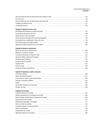vUSO DO PHOTOSHOP CS4
Conteúdo
Gerenciamento de cores de documentos para exibição on-line . . . . . . . . . . . . . . . . . . . . . . . . . . . . . . . . . . . . . . . . . . . . . . . . . . . . . . . 145
Prova de cores . . . . . . . . . . . . . . . . . . . . . . . . . . . . . . . . . . . . . . . . . . . . . . . . . . . . . . . . . . . . . . . . . . . . . . . . . . . . . . . . . . . . . . . . . . . . . . . . . . . . . . 146
Gerenciamento de cores de documentos para impressão . . . . . . . . . . . . . . . . . . . . . . . . . . . . . . . . . . . . . . . . . . . . . . . . . . . . . . . . . . . . . 149
Trabalho com perfis de cores . . . . . . . . . . . . . . . . . . . . . . . . . . . . . . . . . . . . . . . . . . . . . . . . . . . . . . . . . . . . . . . . . . . . . . . . . . . . . . . . . . . . . . . . 151
Configurações de cor . . . . . . . . . . . . . . . . . . . . . . . . . . . . . . . . . . . . . . . . . . . . . . . . . . . . . . . . . . . . . . . . . . . . . . . . . . . . . . . . . . . . . . . . . . . . . . . . 156
Capítulo 7: Ajustes de cores e tons
Visualização de histogramas e valores de pixels . . . . . . . . . . . . . . . . . . . . . . . . . . . . . . . . . . . . . . . . . . . . . . . . . . . . . . . . . . . . . . . . . . . . . . 162
Compreensão dos ajustes de cores . . . . . . . . . . . . . . . . . . . . . . . . . . . . . . . . . . . . . . . . . . . . . . . . . . . . . . . . . . . . . . . . . . . . . . . . . . . . . . . . . . . 168
Ajuste de cores e tons da imagem . . . . . . . . . . . . . . . . . . . . . . . . . . . . . . . . . . . . . . . . . . . . . . . . . . . . . . . . . . . . . . . . . . . . . . . . . . . . . . . . . . . 175
Direcionamento de imagens para a prensa tipográfica . . . . . . . . . . . . . . . . . . . . . . . . . . . . . . . . . . . . . . . . . . . . . . . . . . . . . . . . . . . . . . . . 190
Correspondência, substituição e mistura de cores . . . . . . . . . . . . . . . . . . . . . . . . . . . . . . . . . . . . . . . . . . . . . . . . . . . . . . . . . . . . . . . . . . . . 192
Como fazer ajustes de imagem rápidos . . . . . . . . . . . . . . . . . . . . . . . . . . . . . . . . . . . . . . . . . . . . . . . . . . . . . . . . . . . . . . . . . . . . . . . . . . . . . . 199
Aplicação de efeitos especiais de cor às imagens . . . . . . . . . . . . . . . . . . . . . . . . . . . . . . . . . . . . . . . . . . . . . . . . . . . . . . . . . . . . . . . . . . . . . 205
Capítulo 8: Retocar e transformar
Ajuste de corte, giro e tela de pintura . . . . . . . . . . . . . . . . . . . . . . . . . . . . . . . . . . . . . . . . . . . . . . . . . . . . . . . . . . . . . . . . . . . . . . . . . . . . . . . . 208
Retoque e correção de imagens . . . . . . . . . . . . . . . . . . . . . . . . . . . . . . . . . . . . . . . . . . . . . . . . . . . . . . . . . . . . . . . . . . . . . . . . . . . . . . . . . . . . . . 214
Correção de distorção de imagem e ruído . . . . . . . . . . . . . . . . . . . . . . . . . . . . . . . . . . . . . . . . . . . . . . . . . . . . . . . . . . . . . . . . . . . . . . . . . . . . 224
Ajuste de nitidez e desfoque da imagem . . . . . . . . . . . . . . . . . . . . . . . . . . . . . . . . . . . . . . . . . . . . . . . . . . . . . . . . . . . . . . . . . . . . . . . . . . . . . 227
Transformação de objetos . . . . . . . . . . . . . . . . . . . . . . . . . . . . . . . . . . . . . . . . . . . . . . . . . . . . . . . . . . . . . . . . . . . . . . . . . . . . . . . . . . . . . . . . . . . 233
Escala sensível a conteúdo . . . . . . . . . . . . . . . . . . . . . . . . . . . . . . . . . . . . . . . . . . . . . . . . . . . . . . . . . . . . . . . . . . . . . . . . . . . . . . . . . . . . . . . . . . . 239
Dissolver, filtro . . . . . . . . . . . . . . . . . . . . . . . . . . . . . . . . . . . . . . . . . . . . . . . . . . . . . . . . . . . . . . . . . . . . . . . . . . . . . . . . . . . . . . . . . . . . . . . . . . . . . . 241
Ponto de Fuga . . . . . . . . . . . . . . . . . . . . . . . . . . . . . . . . . . . . . . . . . . . . . . . . . . . . . . . . . . . . . . . . . . . . . . . . . . . . . . . . . . . . . . . . . . . . . . . . . . . . . . 248
Criação de imagens panorâmicas . . . . . . . . . . . . . . . . . . . . . . . . . . . . . . . . . . . . . . . . . . . . . . . . . . . . . . . . . . . . . . . . . . . . . . . . . . . . . . . . . . . . 263
Capítulo 9: Selecionar e aplicar máscaras
Como fazer seleções . . . . . . . . . . . . . . . . . . . . . . . . . . . . . . . . . . . . . . . . . . . . . . . . . . . . . . . . . . . . . . . . . . . . . . . . . . . . . . . . . . . . . . . . . . . . . . . . . 268
Ajuste de seleções de pixels . . . . . . . . . . . . . . . . . . . . . . . . . . . . . . . . . . . . . . . . . . . . . . . . . . . . . . . . . . . . . . . . . . . . . . . . . . . . . . . . . . . . . . . . . 277
Como mover e copiar os pixels selecionados . . . . . . . . . . . . . . . . . . . . . . . . . . . . . . . . . . . . . . . . . . . . . . . . . . . . . . . . . . . . . . . . . . . . . . . . . 283
Exclusão e extração de objetos . . . . . . . . . . . . . . . . . . . . . . . . . . . . . . . . . . . . . . . . . . . . . . . . . . . . . . . . . . . . . . . . . . . . . . . . . . . . . . . . . . . . . . . 287
Canais . . . . . . . . . . . . . . . . . . . . . . . . . . . . . . . . . . . . . . . . . . . . . . . . . . . . . . . . . . . . . . . . . . . . . . . . . . . . . . . . . . . . . . . . . . . . . . . . . . . . . . . . . . . . . . 287
Como salvar seleções e usar máscaras . . . . . . . . . . . . . . . . . . . . . . . . . . . . . . . . . . . . . . . . . . . . . . . . . . . . . . . . . . . . . . . . . . . . . . . . . . . . . . . . 292
Cálculos de canal . . . . . . . . . . . . . . . . . . . . . . . . . . . . . . . . . . . . . . . . . . . . . . . . . . . . . . . . . . . . . . . . . . . . . . . . . . . . . . . . . . . . . . . . . . . . . . . . . . . . 298
Capítulo 10: Camadas
Conceitos básicos de Camadas . . . . . . . . . . . . . . . . . . . . . . . . . . . . . . . . . . . . . . . . . . . . . . . . . . . . . . . . . . . . . . . . . . . . . . . . . . . . . . . . . . . . . . . 301
Seleção, agrupamento e vinculação de camadas . . . . . . . . . . . . . . . . . . . . . . . . . . . . . . . . . . . . . . . . . . . . . . . . . . . . . . . . . . . . . . . . . . . . . 306
Movimentação, empilhamento e bloqueio de camadas . . . . . . . . . . . . . . . . . . . . . . . . . . . . . . . . . . . . . . . . . . . . . . . . . . . . . . . . . . . . . . . 308
Gerenciamento de camadas . . . . . . . . . . . . . . . . . . . . . . . . . . . . . . . . . . . . . . . . . . . . . . . . . . . . . . . . . . . . . . . . . . . . . . . . . . . . . . . . . . . . . . . . . 314
Definição de opacidade e mesclagem . . . . . . . . . . . . . . . . . . . . . . . . . . . . . . . . . . . . . . . . . . . . . . . . . . . . . . . . . . . . . . . . . . . . . . . . . . . . . . . . 317
Efeitos e estilos de camadas . . . . . . . . . . . . . . . . . . . . . . . . . . . . . . . . . . . . . . . . . . . . . . . . . . . . . . . . . . . . . . . . . . . . . . . . . . . . . . . . . . . . . . . . . 322
Camadas de ajuste e de preenchimento . . . . . . . . . . . . . . . . . . . . . . . . . . . . . . . . . . . . . . . . . . . . . . . . . . . . . . . . . . . . . . . . . . . . . . . . . . . . . . 331
Edição não destrutiva . . . . . . . . . . . . . . . . . . . . . . . . . . . . . . . . . . . . . . . . . . . . . . . . . . . . . . . . . . . . . . . . . . . . . . . . . . . . . . . . . . . . . . . . . . . . . . . 334
Composições de camada . . . . . . . . . . . . . . . . . . . . . . . . . . . . . . . . . . . . . . . . . . . . . . . . . . . . . . . . . . . . . . . . . . . . . . . . . . . . . . . . . . . . . . . . . . . . 342
Aplicando máscaras em camadas . . . . . . . . . . . . . . . . . . . . . . . . . . . . . . . . . . . . . . . . . . . . . . . . . . . . . . . . . . . . . . . . . . . . . . . . . . . . . . . . . . . . 344
 