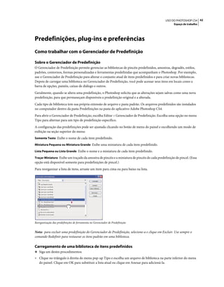 42USO DO PHOTOSHOP CS4
Espaço de trabalho
Predefinições, plug-ins e preferências
Como trabalhar com o Gerenciador de Predefinição
Sobre o Gerenciador de Predefinição
O Gerenciador de Predefinição permite gerenciar as bibliotecas de pincéis predefinidos, amostras, degradês, estilos,
padrões, contornos, formas personalizadas e ferramentas predefinidas que acompanham o Photoshop. Por exemplo,
use o Gerenciador de Predefinição para alterar o conjunto atual de itens predefinidos e para criar novas bibliotecas.
Depois de carregar uma biblioteca no Gerenciador de Predefinição, você pode acessar seus itens em locais como a
barra de opções, painéis, caixas de diálogo e outros.
Geralmente, quando se altera uma predefinição, o Photoshop solicita que as alterações sejam salvas como uma nova
predefinição, para que permaneçam disponíveis a predefinição original e a alterada.
Cada tipo de biblioteca tem sua própria extensão de arquivo e pasta padrão. Os arquivos predefinidos são instalados
no computador dentro da pasta Predefinições na pasta do aplicativo Adobe Photoshop CS4.
Para abrir o Gerenciador de Predefinição, escolha Editar > Gerenciador de Predefinição. Escolha uma opção no menu
Tipo para alternar para um tipo de predefinição específico.
A configuração das predefinições pode ser ajustada clicando no botão de menu do painel e escolhendo um modo de
exibição na seção superior do menu:
Somente Texto Exibe o nome de cada item predefinido.
Miniatura Pequena ou Miniatura Grande Exibe uma miniatura de cada item predefinido.
Lista Pequena ou Lista Grande Exibe o nome e a miniatura de cada item predefinido.
Traçar Miniatura Exibe um traçado da amostra de pincéis e a miniatura de pincéis de cada predefinição de pincel. (Essa
opção está disponível somente para predefinições de pincel.)
Para reorganizar a lista de itens, arraste um item para cima ou para baixo na lista.
Reorganização das predefinições de ferramenta no Gerenciador de Predefinição
Nota: para excluir uma predefinição do Gerenciador de Predefinição, selecione-a e clique em Excluir. Use sempre o
comando Redefinir para restaurar os itens padrão em uma biblioteca.
Carregamento de uma biblioteca de itens predefinidos
❖ Siga um destes procedimentos:
• Clique no triângulo à direita do menu pop-up Tipo e escolha um arquivo de biblioteca na parte inferior do menu
do painel. Clique em OK para substituir a lista atual ou clique em Anexar para adicioná-la.
 