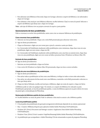 43USO DO PHOTOSHOP CS4
Espaço de trabalho
• Para adicionar uma biblioteca à lista atual, clique em Carregar, selecione o arquivo da biblioteca a ser adicionado e
clique em Carregar.
• Para substituir a lista atual por uma biblioteca diferente, escolha Substituir [Tipo] no menu do painel. Selecione o
arquivo da biblioteca que deseja usar e clique em Carregar.
Nota: cada tipo de biblioteca tem sua própria extensão de arquivo e pasta padrão.
Gerenciamento de itens predefinidos
Pode-se renomear ou excluir itens predefinidos, assim como criar ou restaurar bibliotecas de predefinições.
Como renomear itens predefinidos
1 Selecione um item predefinido. Clique com a tecla Shift pressionada para selecionar vários itens.
2 Siga um destes procedimentos:
• Clique em Renomear e digite um novo nome para o pincel, a amostra e assim por diante.
• Se o Gerenciador de Predefinição atualmente exibir predefinições como miniaturas, clique duas vezes em uma
predefinição, digite um novo nome e clique em OK.
• Se o Gerenciador de Predefinição atualmente exibir predefinições como uma lista ou somente texto, clique duas
vezes em uma predefinição, digite um novo nome na linha e pressione Enter (Windows) ou Return (Mac OS).
Exclusão de itens predefinidos
❖ Siga um destes procedimentos:
• Selecione um item predefinido e clique em Excluir.
• Com a tecla Alt (Windows) ou Option (Mac OS) pressionada, clique nos itens a serem excluídos.
Criação de uma nova biblioteca de predefinições
1 Siga um destes procedimentos:
• Para salvar todas as predefinições na lista como uma biblioteca, verifique se todos os itens estão selecionados.
• Para salvar um subconjunto da lista atual como uma biblioteca, mantenha a tecla Shift pressionada e selecione os
itens que deseja salvar.
2 Clique em Salvar Definição, escolha um local para a biblioteca, digite um nome de arquivo e clique em Salvar.
A biblioteca pode ser salva em qualquer lugar. No entanto, se o arquivo de biblioteca for colocado na pasta
Predefinições apropriada, no local de predefinição padrão, o nome da biblioteca aparecerá na parte inferior do menu
do painel após a reinicialização do Photoshop.
Restauração da biblioteca padrão de itens predefinidos
❖ Escolha Redefinir no menu do painel. Pode-se substituir a lista atual ou anexar a ela a biblioteca padrão.
Locais de predefinições padrão
1 O local padrão das predefinições de gravação/carregamento/substituição depende do seu sistema operacional.
• Mac: <Usuário>/Biblioteca/Suporte para aplicativo/Adobe/Adobe Photoshop CS4/Predefinições.
• Windows XP: [Drive]:Document and Settings<usuário>Application DataAdobeAdobe Photoshop
CS4Predefinições.
• Windows Vista: [Drive]:Users<usuário>AppDataRoamingAdobeAdobe Photoshop CS4Predefinições.
2 As predefinições que acompanham o Adobe Photoshop CS4 são armazenadas na pasta do programa Photoshop.
 