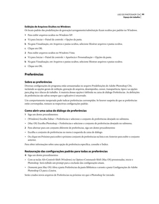 44USO DO PHOTOSHOP CS4
Espaço de trabalho
Exibição de Arquivos Ocultos no Windows
Os locais padrão das predefinições de gravação/carregamento/substituição ficam ocultos por padrão no Windows.
1 Para exibir arquivos ocultos no Windows XP:
a Vá para Iniciar > Painel de controle > Opções da pasta.
b Na guia Visualização, em Arquivos e pastas ocultos, selecione Mostrar arquivos e pastas ocultos.
c Clique em OK.
2 Para exibir arquivos ocultos no Windows Vista:
a Vá para Iniciar > Painel de controle > Aparência e Personalização > Opções da pasta.
b Na guia Visualização, em Arquivos e pastas ocultos, selecione Mostrar arquivos e pastas ocultos.
c Clique em OK.
Preferências
Sobre as preferências
Diversas configurações do programa estão armazenadas no arquivo Predefinições do Adobe Photoshop CS4,
incluindo as opções gerais de exibição, gravação de arquivos, desempenho, cursor, transparência, tipos e as opções
para plug-ins e discos de trabalho. A maioria dessas opções é definida na caixa de diálogo Preferências. As definições
de preferências são salvas sempre que o aplicativo é encerrado.
Um comportamento inesperado pode indicar preferências corrompidas. Se houver suspeita de que as preferências
estão corrompidas, restaure as respectivas configurações padrão.
Como abrir uma caixa de diálogo de preferências
1 Siga um destes procedimentos:
• (Windows) Escolha Editar > Preferências e selecione o conjunto de preferências desejado no submenu.
• (Mac OS) Escolha Photoshop > Preferências e selecione o conjunto de preferências desejado no submenu.
2 Para alternar para um conjunto diferente de preferências, siga um destes procedimentos:
• Escolha o conjunto de preferências no menu à esquerda da caixa de diálogo.
• Ou clique em Próximo para exibir o próximo conjunto de preferências na lista e em Anterior para exibir o conjunto
anterior.
Para obter informações sobre uma opção de preferência específica, consulte o Índice.
Restauração das configurações padrão para todas as preferências
❖ Siga um destes procedimentos:
• Com as teclas Alt+Control+Shift (Windows) ou Option+Command+Shift (Mac OS) pressionadas, inicie o
Photoshop. Será exibido um prompt para a exclusão das configurações atuais.
• (Somente para Mac OS) Abra a pasta Preferências da pasta Biblioteca e arraste a pasta Configurações do Adobe
Photoshop CS para a Lixeira.
Serão criados novos arquivos de Preferências na próxima vez que o Photoshop for iniciado.
 