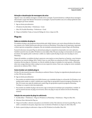 45USO DO PHOTOSHOP CS4
Espaço de trabalho
Ativação e desativação de mensagens de aviso
Algumas vezes, são exibidas mensagens contendo avisos e prompts. É possível desativar a exibição dessas mensagens
selecionando a opção Não Mostrar Novamente na mensagem. É possível também uma nova exibição global de todas
as mensagens que foram anuladas.
1 Siga um destes procedimentos:
• (Windows) Escolha Editar > Preferências > Geral.
• (Mac OS) Escolha Photoshop > Preferências > Geral.
2 Clique em Redefinir Todas as Caixas de Diálogo de Aviso e clique em OK.
Plug-ins
Sobre os módulos de plug-in
Os módulos de plug-in são programas desenvolvidos pela Adobe Systems e por outros desenvolvedores de software
em conjunto com a Adobe Systems para adicionar recursos ao Photoshop. Vários plug-ins de importação, exportação
e efeitos especiais acompanham o programa. Eles são instalados automaticamente na pasta Plug-in do Photoshop.
É possível selecionar uma pasta Plug-ins adicional para plug-ins compatíveis armazenados com outro aplicativo.
Também é possível criar um atalho (Windows) ou uma réplica (Mac OS) para um plug-in armazenado em outra pasta
do sistema. Em seguida, pode-se adicionar o atalho ou a réplica à pasta de plug-ins para usar esse plug-in com o
Photoshop.
Depois de instalados, os módulos de plug-in aparecem como opções no menu Importar ou Exportar, como formatos
de arquivos nas caixas de diálogo Abrir e Salvar Como ou como filtros nos submenus de Filtro. O Photoshop pode
armazenar diversos plug-ins. Entretanto, se a lista de módulos de plug-in instalados for muito grande, o Photoshop
talvez não consiga relacionar todos os plug-ins em seus respectivos menus. Nesse caso, os plug-ins recém-instalados
aparecerão no submenu Filtro > Outro.
Como instalar um módulo plug-in
No Mac OS, não é possível executar o Photoshop no ambiente Clássico. Os plug-ins originalmente planejados para uso
no Mac OS9 não são exibidos.
❖ Siga um destes procedimentos:
• Para instalar um módulo de plug-in da Adobe Systems, use o instalador de plug-in, se fornecido. No Windows, você
também pode instalar ou copiar o módulo para a pasta Plug-ins apropriada na pasta do programa Photoshop. No
Mac OS, arraste uma cópia do módulo para a pasta Plug-ins apropriada na pasta do programa Photoshop.
Verifique se os arquivos estão descompactados.
• Para instalar um módulo de plug-in de terceiros, siga as instruções de instalação que acompanham o módulo. Se
não for possível executar um plug-in de terceiros, talvez esse plug-in exija um número de série do Photoshop
existente.
Seleção de uma pasta de plug-ins adicionais
1 Escolha Editar > Preferências > Plug-ins (Windows) ou Photoshop > Preferências > Plug-ins (Mac OS).
2 Selecione Pasta Adicional de Plug-ins.
3 Clique em Escolher e selecione uma pasta ou um diretório na lista. Não selecione um local na pasta Plug-ins. Para
exibir o conteúdo de uma pasta, clique duas vezes no diretório (Windows) ou clique em Abrir (Mac OS).
4 Realce a pasta de plug-ins adicionais e clique em OK (Windows) ou Escolher (Mac OS).
 