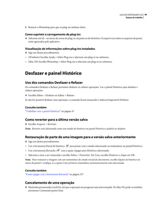 46USO DO PHOTOSHOP CS4
Espaço de trabalho
5 Reinicie o Photoshop para que os plug-ins tenham efeito.
Como suprimir o carregamento de plug-ins
❖ Adicione um til ~ no início do nome do plug-in, da pasta ou do diretório. O arquivo (ou todos os arquivos da pasta)
serão ignorados pelo aplicativo.
Visualização de informações sobre plug-ins instalados
❖ Siga um destes procedimentos:
• (Windows) Escolha Ajuda > Sobre Plug-ins e selecione um plug-in no submenu.
• (Mac OS) Escolha Photoshop > Sobre Plug-ins e selecione um plug-in no submenu.
Desfazer e painel Histórico
Uso dos comandos Desfazer e Refazer
Os comandos Desfazer e Refazer permitem desfazer ou refazer operações. Use o painel Histórico para desfazer e
refazer operações.
❖ Escolha Editar > Desfazer ou Editar > Refazer.
Se não for possível desfazer uma operação, o comando ficará esmaecido e indicará Impossível Desfazer.
Consulte também
“Trabalhar com o painel Histórico” na página 47
Como reverter para a última versão salva
❖ Escolha Arquivo > Reverter.
Nota: Reverter será adicionado como um estado do histórico no painel Histórico e poderá ser desfeito.
Restauração de parte de uma imagem para a versão salva anteriormente
❖ Siga um destes procedimentos:
• Use a ferramenta Pincel do histórico para pintar com o estado selecionado ou instantâneo no painel Histórico.
• Use a ferramenta Borracha com a opção Apagar para Histórico selecionada.
• Selecione a área a ser restaurada e escolha Editar > Preencher. Em Usar, escolha Histórico e clique em OK.
Nota: Para restaurar a imagem com um instantâneo do estado inicial do documento, escolha Opções de histórico no
menu do painel e verifique se a opção Criar primeiro instantâneo automaticamente está selecionada.
Consulte também
“Como apagar com a ferramenta Borracha” na página 357
Cancelamento de uma operação
❖ Mantenha pressionada a tecla Esc até que a operação em progresso seja interrompida. No Mac OS, pode-se também
pressionar Command+ponto final.
 