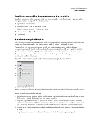 47USO DO PHOTOSHOP CS4
Espaço de trabalho
Recebimento de notificação quando a operação é concluída
Uma barra de progresso indica que uma operação está sendo executada É possível interromper a operação ou fazer
com que o programa avise quando ela estiver concluída.
1 Siga um destes procedimentos:
• (Windows) Escolha Editar > Preferências > Geral.
• (Mac OS) Escolha Photoshop > Preferências > Geral.
2 Selecione Emitir um Bipe ao Terminar.
3 Clique em OK.
Trabalhar com o painel Histórico
Use o painel Histórico para passar para qualquer estado recente da imagem criada durante a sessão em execução. Cada
vez que uma alteração é aplicada a uma imagem, o novo estado da imagem é adicionado ao painel.
Por exemplo, se você selecionar pintar, e girar parte de uma imagem, cada um desses estados será listado
separadamente no painel. Quando um dos estados é selecionado, a imagem é revertida para a aparência que tinha
quando essa alteração foi aplicada pela primeira vez. Dessa forma, você poderá trabalhar a partir desse estado.
Também é possível usar o painel Histórico para excluir estados de imagem e, no Photoshop, para criar um documento
a partir de um estado ou instantâneo.
Para exibir o painel Histórico, escolha Janela > Histórico, ou clique na guia do painel Histórico.
Painel Histórico do Photoshop
A. Define a origem do pincel do histórico B. Miniatura de um instantâneo C. Estado do histórico D. Controle deslizante do estado do histórico
Ao usar o painel Histórico lembre-se de que:
• Alterações no programa, como em painéis, configurações de cor, ações e preferências, não são refletidas no painel
Histórico, pois essas não são alterações em uma imagem específica.
• Por padrão, o painel Histórico lista os primeiros 20 estados. É possível alterar o número de estados lembrados
configurando uma preferência. Os estados mais antigos são excluídos automaticamente para liberar mais memória
para o Photoshop. Para manter um determinado estado em toda a sessão de trabalho, crie um instantâneo dele.
• Depois de fechar e reabrir o documento, todos os estados e instantâneos da última sessão em execução são apagados
do painel.
• Por padrão, um instantâneo do estado inicial do documento é exibido na parte superior do painel.
A
B
C
D
 