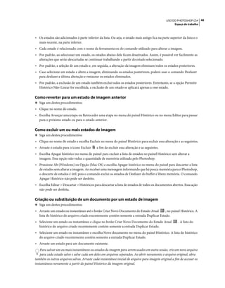 48USO DO PHOTOSHOP CS4
Espaço de trabalho
• Os estados são adicionados à parte inferior da lista. Ou seja, o estado mais antigo fica na parte superior da lista e o
mais recente, na parte inferior.
• Cada estado é relacionado com o nome da ferramenta ou do comando utilizado para alterar a imagem.
• Por padrão, ao selecionar um estado, os estados abaixo dele ficam desativados. Assim, é possível ver facilmente as
alterações que serão descartadas se continuar trabalhando a partir do estado selecionado.
• Por padrão, a seleção de um estado e, em seguida, a alteração da imagem eliminam todos os estados posteriores.
• Caso selecione um estado e altere a imagem, eliminando os estados posteriores, poderá usar o comando Desfazer
para desfazer a última alteração e restaurar os estados eliminados.
• Por padrão, a exclusão de um estado também exclui todos os estados posteriores. Entretanto, se a opção Permitir
Histórico Não-Linear for escolhida, a exclusão de um estado se aplicará apenas a esse estado.
Como reverter para um estado de imagem anterior
❖ Siga um destes procedimentos:
• Clique no nome do estado.
• Escolha Avançar uma etapa ou Retroceder uma etapa no menu do painel Histórico ou no menu Editar para passar
para o próximo estado ou para o estado anterior.
Como excluir um ou mais estados de imagem
❖ Siga um destes procedimentos:
• Clique no nome do estado e escolha Excluir no menu do painel Histórico para excluir essa alteração e as seguintes.
• Arraste o estado para o ícone Excluir a fim de excluir essa alteração e as seguintes.
• Escolha Apagar histórico no menu do painel para excluir a lista de estados no painel Histórico sem alterar a
imagem. Essa opção não reduz a quantidade de memória utilizada pelo Photoshop.
• Pressione Alt (Windows) ou Opção (Mac OS) e escolha Apagar histórico no menu do painel para descartar a lista
de estados sem alterar a imagem. Ao receber uma mensagem informando que há pouca memória para o Photoshop,
o descarte de estados é útil, pois o comando exclui os estados de Desfazer do buffer e libera memória. O comando
Apagar Histórico não pode ser desfeito.
• Escolha Editar > Descartar > Históricos para descartar a lista de estados de todos os documentos abertos. Essa ação
não pode ser desfeita.
Criação ou substituição de um documento por um estado de imagem
❖ Siga um destes procedimentos:
• Arraste um estado ou instantâneo até o botão Criar Novo Documento do Estado Atual , no painel Histórico. A
lista do histórico do arquivo criado recentemente contém somente a entrada Duplicar Estado.
• Selecione um estado ou instantâneo e clique no botão Criar Novo Documento do Estado Atual . A lista do
histórico do arquivo criado recentemente contém somente a entrada Duplicar Estado.
• Selecione um estado ou instantâneo e escolha Novo documento no menu do painel Histórico. A lista do histórico
do arquivo criado recentemente contém somente a entrada Duplicar Estado.
• Arraste um estado para um documento existente.
Para salvar um ou mais instantâneos ou estados da imagem para serem usados em outra sessão, crie um novo arquivo
para cada estado salvo e salve cada um deles em arquivos separados. Ao abrir novamente o arquivo original, abra
também os outros arquivos salvos. Arraste cada instantâneo inicial do arquivo para imagem original a fim de acessar os
instantâneos novamente a partir do painel Histórico da imagem original.
 