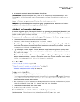 50USO DO PHOTOSHOP CS4
Espaço de trabalho
4 No menu Itens do Registro de Edição, escolha uma destas opções:
Somente Sessões Mantém um registro de todas as vezes em que você iniciou ou encerrou o Photoshop e abriu e
fechou arquivos (incluindo o nome do arquivo de cada imagem). Não inclui informações sobre edições feitas no
arquivo.
Conciso Inclui o texto que aparece no painel Histórico além de informações das sessões.
Detalhado Inclui o texto que aparece no painel Ações além de informações concisas. Se precisar de um histórico
completo de todas as alterações feitas nos arquivos, escolha Detalhado.
Criação de um instantâneo da imagem
O comando Instantâneo permite criar uma cópia temporária (ou instantâneo) de qualquer estado da imagem. O novo
instantâneo é adicionado à lista de instantâneos na parte superior do painel Histórico. A seleção de um instantâneo
permite trabalhar a partir dessa versão da imagem.
Os instantâneos são semelhantes aos estados listados no painel Histórico, porém eles oferecem vantagens adicionais:
• É possível nomear um instantâneo para facilitar sua identificação.
• Instantâneos podem ser armazenados durante uma sessão inteira de trabalho.
• É possível comparar efeitos facilmente. Por exemplo, crie um instantâneo antes e após a aplicação de um filtro. Em
seguida, selecione o primeiro instantâneo e tente aplicar o mesmo filtro com configurações diferentes. Alterne entre
os instantâneos para encontrar as configurações ideais.
• Com instantâneos, é possível recuperar trabalhos facilmente. Ao fazer testes com uma técnica complexa ou ao
aplicar uma ação, crie um instantâneo primeiro. Se não estiver satisfeito com os resultados, selecione o instantâneo
para desfazer todas as etapas.
Nota: os instantâneos não são salvos com a imagem — o fechamento da imagem exclui os respectivos instantâneos.
A seleção de um instantâneo ou a alteração de uma imagem excluirá todos os estados atualmente listados no painel
Histórico somente se a opção Permitir Histórico Não-Linear estiver selecionada.
Consulte também
“Sobre os modos de mesclagem” na página 373
“Criação de um pincel e definição das opções de pintura” na página 363
“Como pintar com o Pincel História da Arte” na página 356
Criação de um instantâneo
1 Selecione um estado e siga um destes procedimentos:
• Para criar um instantâneo automaticamente, clique no botão Criar Novo Instantâneo , no painel Histórico, ou
se a opção Criar novo instantâneo automaticamente ao salvar estiver selecionada nas opções do histórico, escolha
Novo Instantâneo no menu do painel Histórico.
• Para definir opções ao criar um instantâneo, escolha Novo Instantâneo no menu do painel Histórico ou pressione
a tecla Alt (Windows) ou Option (Mac°OS) e clique no botão Criar Novo Instantâneo.
2 Digite o nome do Instantâneo na caixa de texto Nome.
3 Escolha o conteúdo do instantâneo no menu De:
Documento Inteiro Cria um instantâneo de todas as camadas da imagem nesse estado
Camadas Mescladas Cria um instantâneo que mescla todas as camadas da imagem nesse estado
 