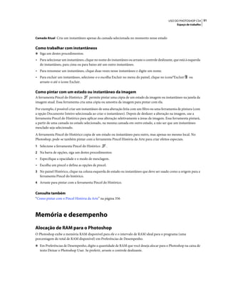51USO DO PHOTOSHOP CS4
Espaço de trabalho
Camada Atual Cria um instantâneo apenas da camada selecionada no momento nesse estado
Como trabalhar com instantâneos
❖ Siga um destes procedimentos:
• Para selecionar um instantâneo, clique no nome do instantâneo ou arraste o controle deslizante, que está à esquerda
do instantâneo, para cima ou para baixo até um outro instantâneo.
• Para renomear um instantâneo, clique duas vezes nesse instantâneo e digite um nome.
• Para excluir um instantâneo, selecione-o e escolha Excluir no menu do painel, clique no ícone°Excluir ou
arraste-o até o ícone Excluir.
Como pintar com um estado ou instantâneo da imagem
A ferramenta Pincel do Histórico permite pintar uma cópia de um estado da imagem ou instantâneo na janela da
imagem atual. Essa ferramenta cria uma cópia ou amostra da imagem para pintar com ela.
Por exemplo, é possível criar um instantâneo de uma alteração feita com um filtro ou uma ferramenta de pintura (com
a opção Documento Inteiro selecionada ao criar o instantâneo). Depois de desfazer a alteração na imagem, use a
ferramenta Pincel do Histórico para aplicar essa alteração seletivamente a áreas da imagem. Essa ferramenta pintará,
a partir de uma camada no estado selecionado, na mesma camada em outro estado, a não ser que um instantâneo
mesclado seja selecionado.
A ferramenta Pincel do Histórico copia de um estado ou instantâneo para outro, mas apenas no mesmo local. No
Photoshop, pode-se também pintar com a ferramenta Pincel História da Arte para criar efeitos especiais.
1 Selecione a ferramenta Pincel do Histórico .
2 Na barra de opções, siga um destes procedimentos:
• Especifique a opacidade e o modo de mesclagem.
• Escolha um pincel e defina as opções de pincel.
3 No painel Histórico, clique na coluna esquerda do estado ou instantâneo que deve ser usado como a origem para a
ferramenta Pincel do histórico.
4 Arraste para pintar com a ferramenta Pincel do Histórico.
Consulte também
“Como pintar com o Pincel História da Arte” na página 356
Memória e desempenho
Alocação de RAM para o Photoshop
O Photoshop exibe a memória RAM disponível para ele e o intervalo de RAM ideal para o programa (uma
porcentagem do total de RAM disponível) em Preferências de Desempenho.
❖ Em Preferências de Desempenho, digite a quantidade de RAM que você deseja alocar para o Photoshop na caixa de
texto Deixar o Photoshop Usar. Se preferir, arraste o controle deslizante.
 